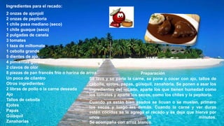 Ingredientes para el recado:
2 onzas de ajonjolí
2 onzas de pepitoria
1 chile pasa mediano (seco)
1 chile guaque (seco)
2 pulgadas de canela
3 tomates
1 taza de miltomate
1 cebolla grande
5 dientes de ajo
4 pimientas gordas
2 clavos de olor
8 piezas de pan francés frío o harina de arroz
Un poco de cilantro
Otros ingredientes:
2 libras de pollo o la carne deseada
Ajo
Tallos de cebolla
Ejotes
Papas
Güisquil
Zanahorias
Preparación
Se lava y se parte la carne, se pone a cocer con ajo, tallos de
cebolla, ejotes, papas, güisquil, zanahoria. Se ponen a asar los
ingredientes del recado, aparte los que tienen humedad como
los tomates y aparte los secos, como los chiles y la pepitoria.
Cuando ya están bien asados se licuan o se muelen, primero
los secos y luego los demás. Cuando la carne y ver duras
estén cocidas se le agrega el recado y se deja que hierva por
unos 20 minutos.
Se acompaña con arroz blanco.
 