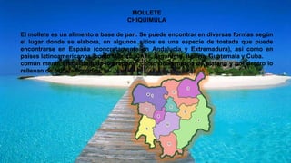 MOLLETE
CHIQUIMULA
El mollete es un alimento a base de pan. Se puede encontrar en diversas formas según
el lugar donde se elabora, en algunos sitios es una especie de tostada que puede
encontrarse en España (concretamente en Andalucía y Extremadura), así como en
países latinoamericanos, como México, Chile, Argentina, Bolivia, Guatemala y Cuba.
común mente en Guatemala lo preparan como una empana de platano y por dentro lo
rellenan de frijoles licuados.
 