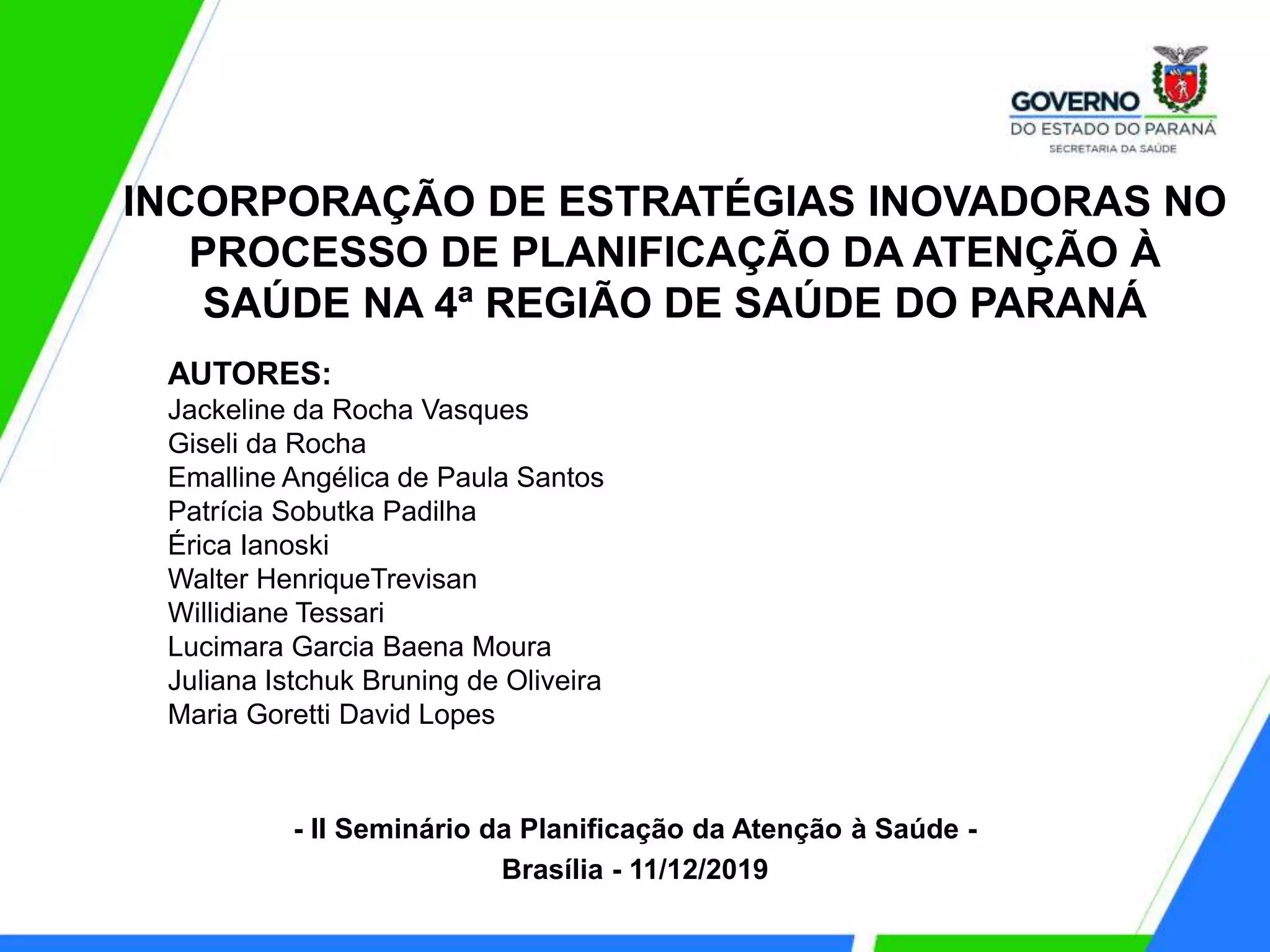 INCORPORAÇÃO DE ESTRATÉGIAS INOVADORAS NO
PROCESSO DE PLANIFICAÇÃO DA ATENÇÃO À
SAÚDE NA 4ª REGIÃO DE SAÚDE DO PARANÁ
AUTORES:
Jackeline da Rocha Vasques
Giseli da Rocha
Emalline Angélica de Paula Santos
Patrícia Sobutka Padilha
Érica Ianoski
Walter HenriqueTrevisan
Willidiane Tessari
Lucimara Garcia Baena Moura
Juliana Istchuk Bruning de Oliveira
Maria Goretti David Lopes
- II Seminário da Planificação da Atenção à Saúde -
Brasília - 11/12/2019
 