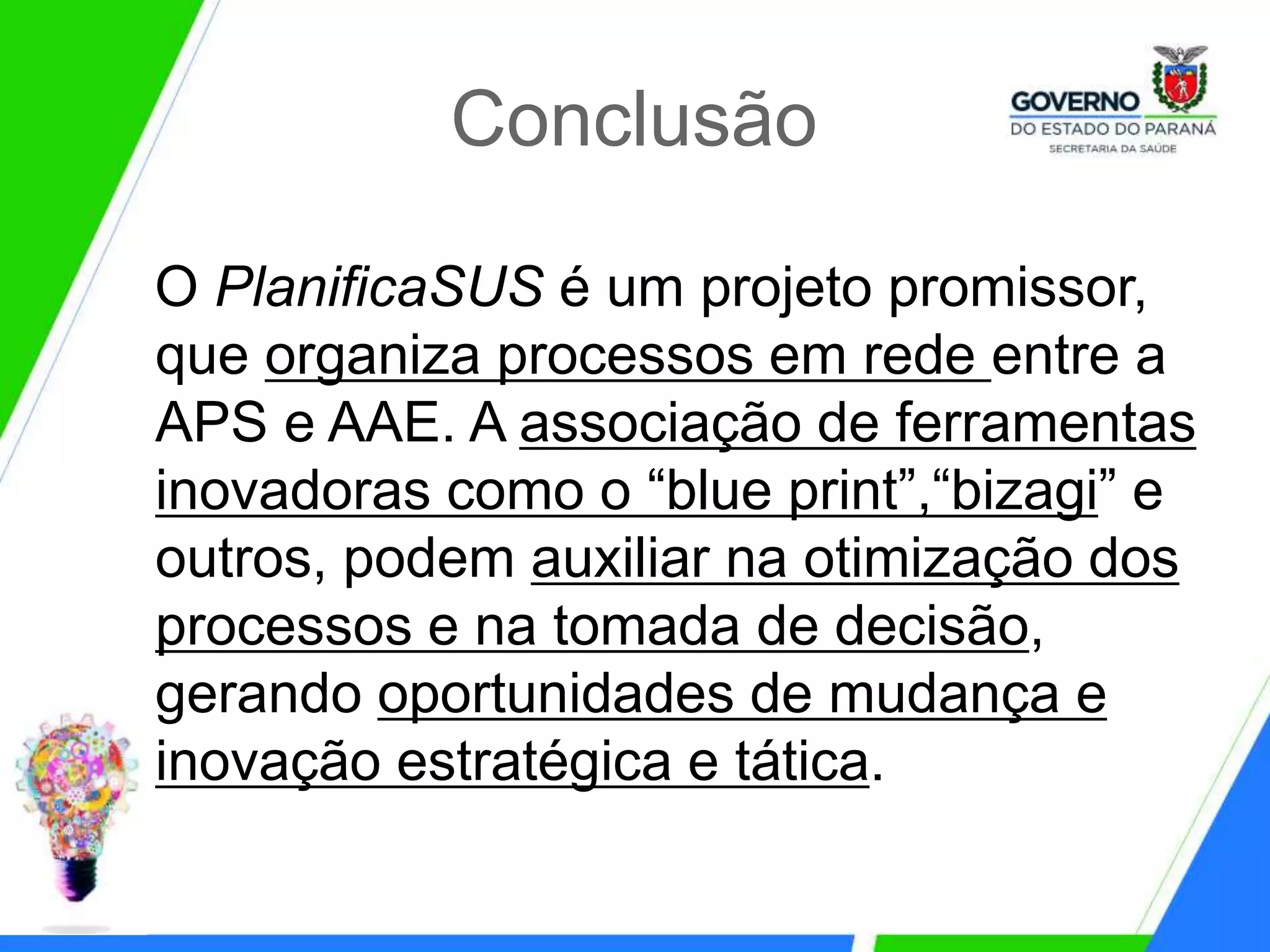 Conclusão
O PlanificaSUS é um projeto promissor,
que organiza processos em rede entre a
APS e AAE. A associação de ferramentas
inovadoras como o “blue print”,“bizagi” e
outros, podem auxiliar na otimização dos
processos e na tomada de decisão,
gerando oportunidades de mudança e
inovação estratégica e tática.
 