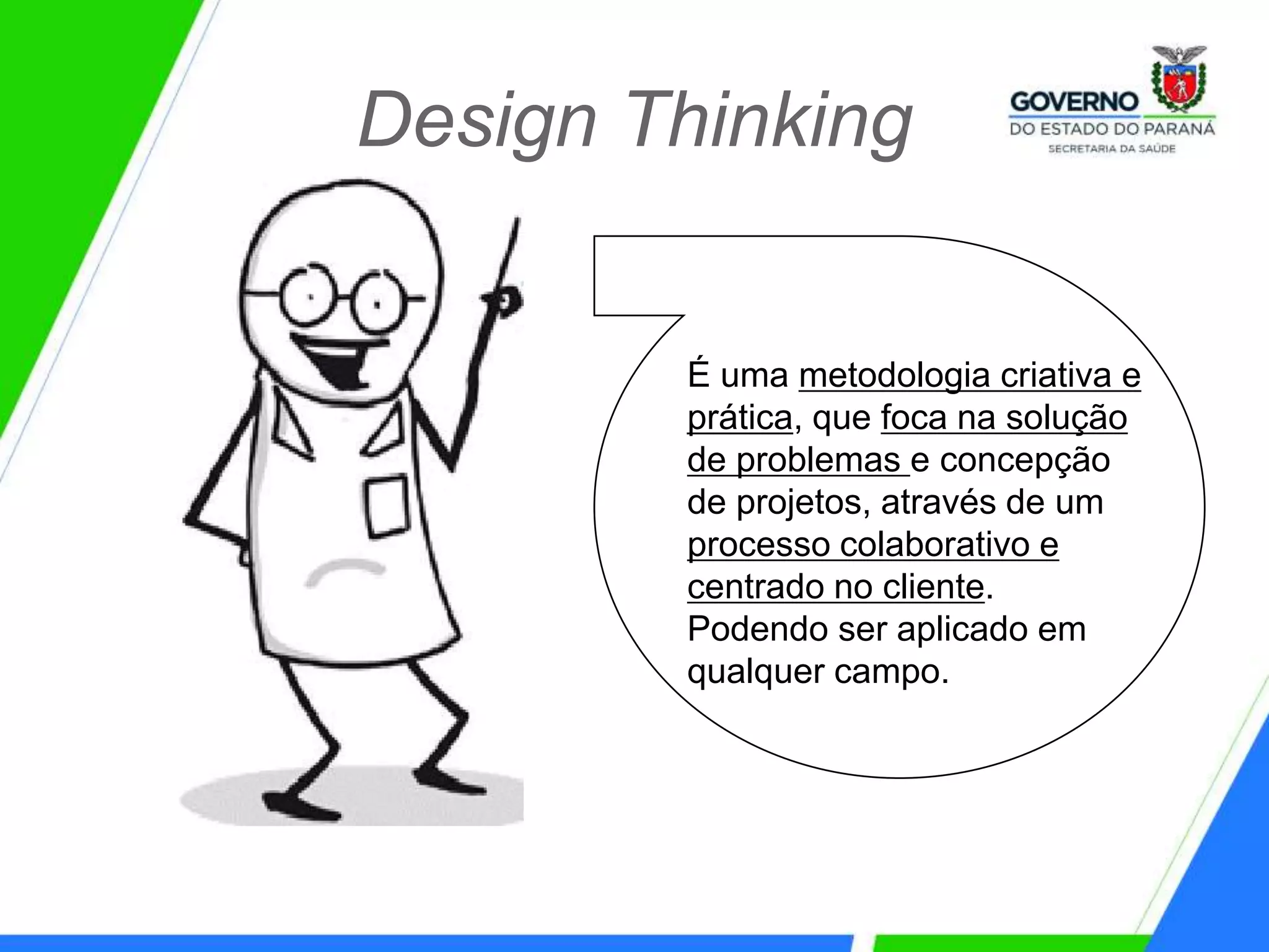 Design Thinking
É uma metodologia criativa e
prática, que foca na solução
de problemas e concepção
de projetos, através de um
processo colaborativo e
centrado no cliente.
Podendo ser aplicado em
qualquer campo.
 