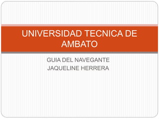 UNIVERSIDAD TECNICA DE 
AMBATO 
GUIA DEL NAVEGANTE 
JAQUELINE HERRERA 
 