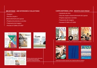 al             MK eStÚdIo - aBd iNteriores e collectaNia                                                                             CaRta edItoRIal ltda - revista casa vogue
                                                                                                                                            • Assistente de Arte
               • Designer
                                                                                                                                            • Área de criação e desenvolvimento de Layouts
               • Área de criação e
 youts
                                                                                                                                            • Projetos especiais e convites
               desenvolvimento de Layouts
                                                                                                                                            • Tratamento de imagens
               • Projetos de anúncios e convites                                          Auping, Misura Emme Armários e
                                                                                                                                            • Período 07/2002 à 07/2006
               • Tratamento de imagens                                                      Interiores umas das lojas que a
                                                                                          Collectania representa no Brasil.
               • Período 07/2006 à 07/2007                                               Anúncios publicados nas revistas,
                                                                                        Casa Vogue, Casa Cláudia e Gabriel.
 fissionais de Design de
                                                                                           Ao lado, convite da nova coleção
 rticipação no desenvolvimento
ação, tratamento de imagens,
to em gráfica.



veis




ória                                        Tragetória Tragetória
cionais


                                                         Tragetória
                        Auping, Misura Emme Armários e


 profissional                                      profissional profissional
                                                                 profissional
                          Interiores umas das lojas que a
                        Collectania representa no Brasil.                                                                                                                    Participação em mais de 50edições, desde emem mais 50 ediç
                                                                                                                                                                             Participação em imagens à edições, desde
                                                                                                                                     Participação em mais de 50 edições, desde o tratamento demais de 50 conferência de provasmaisde de 50 e
                                                                                                                                                                                                            Participação emmais de 50 edi
                                                                                                                                                                                                            Participação
                                                                                                                                                                                                              Participação
                       Anúncios publicados nas revistas,                                                                                                             o tratamento de imagens à conferência de provas
                                                                                                                                                                     o tratamento de imagens à conferência de provas imagensconferência
                                                                                                                                                                                                    o tratamento de de
                                                                                                                                                                                                     o tratamento deimagens à conferênci
                                                                                                                                                                                                       o tratamento imagens à à conferên
                      Casa Vogue, Casa Cláudia e Gabriel.
                                           Carta Editorial Ltda - São Paulo SP
                                                                             SP
                                           Carta Editorial Ltda - São Paulo Carta Editorial LtdaSão Paulo SPSP
o Paulo SP               Ao lado, convite da nova coleção                Carta Editorial Ltda - São Paulo SP
                                                                          Carta Editorial Ltda - - São Paulo

                                             • Área de criação e desenvolvimento deLayouts
                                                                                      Layouts
                                            • Área de criação e desenvolvimento de de criaçãodesenvolvimento de de Layouts
                                                                           ••ÁreaAlgumas ediçõesdesenvolvimento Layouts
                                                                              Áreade criação e desenvolvimento de Layouts
                                                                              • Área criação e e da Revista ABD INTERIORES.
                                                                                   de
o e desenvolvimento de Layouts               • Projetos especiais e convites
                                            • Projetos especiais e convites•Projetos especiais e convites
                                                                           • Projetos especiais e convites
                                                                              • Projetos especiais e convites
úncios e convites                            • Tratamento de imagens
                                            • Tratamento de imagens        ••Tratamento de de imagens
                                                                              Tratamento deimagens
                                                                              • Tratamento imagens
 imagens                                     • Período 07/2002 à 07/2006
                                            • Período 07/2002 à 07/2006 ••Período 07/2002 à 07/2006
                                                                              Período 07/2002 à 07/2006
                                                                              • Período 07/2002 à 07/2006
                                                                                                                                 5
 6 até o momento atual
                                        Participação em outros projetos: Emme Armários eprojetos:
                                                                Auping, Misura
                                         Participação em outros projetos:                                                           Auping, Misura Emme Armários e
                                                                        Participação em outros projetos:
                                                                         Participação em outros projetos:
                                                                           Participação em outros
                                                                 Interiores umas das lojas que a                                      Interiores umas das lojas que a


                                                 Tragetória
                                         Catálogos Imobiliários
                                        Catálogos Imobiliários Collectania representa no Brasil.
                                                                        Catálogos Imobiliários
                                                                         Catálogos Imobiliários
                                                                           Catálogos Imobiliários                                   Collectania representa no Brasil.
                                                             Revista e anúncios mensais, direcionada
                                                              Anúncios publicados nas revistas,                                    Anúncios publicados nas revistas,

                                                        profissional
                                        • Vogue Jardins
                                         •Vogue Jardins      aos profissionais de decoração,                                      Casa Vogue, Casa Cláudia e Gabriel.
mensal, destinada aos profissionais de Design de             Casa Vogue, CasaJardins e Gabriel.
                                                                          Vogue Cláudia
                                                                        ••Vogue Jardins
                                                                           • Vogue Jardins                                                                                      Participação ememprojetos edições, desde
                                                                                                                                                                                  Colaboração em projetosespeciais,
                                                                                                                                                                                   Colaboração mais de 50 especiais,
                                            Uma edição especial para prestigiar ediçãoespecial para prestigiar o bairro Jardins, comAo lado, convite da nova coleção o segmento editorial e mobiliário e mobiliário
                                                             arquitetura e design debairro Jardins, com
                                                                                   o interiores
                                            Uma edição especial para prestigiaro bairro Jardins, com                                Colaboração em projetos especiais, para                                    Colaboração emem proje
                                                                                                                                                                                                                Colaboração emprojetos
                                                                                                                                                                                                                  Colaboração projeto
coração e arquitetura. Participação no desenvolvimento          Ao lado, conviteedição especial para prestigiar bairro Jardins, com
                                                                            Uma ediçãonova coleção prestigiar o o bairro Jardins, com
                                                                             Uma da especial para
                                                                               Uma                                                                                       o tratamento de imagenseditoriale mobiliário segmentoeditorial e
                                                                                                                                                                                para o segmento à conferência de provas
                                                                                                                                                                                para o segmento editorial   para o segmento editorial
                                                                                                                                                                                                             para o o segmento editori
                                                                                                                                                                                                               para
                                                muita gente bonita falando dosmelhores endereços da região
                                                                               melhores endereços da região
                                                muita gente bonita falando dosmuitagente bonita falando dos melhores endereços da da região
                                                                             muita gente bonita falando dos melhores endereços daregião
                                                                               muita gente bonita falando dos melhores endereços região
áfico da Revista, diagramação, tratamento de imagens,
                                       • Aquarelle
                                           Carta Editorial Ltda - São Paulo SP
e prova e acompanhamento em gráfica. • Aquarelle                    ••Aquarelle
                                                                       Aquarelle
                                                                       • Aquarelle
                                                Um catálogo imobiliário, buscandomostrar osvalores
                                                                                   mostrar     valores
                                                Um catálogo imobiliário, buscando catálogo os imobiliário, buscando mostrar os valores
                                                                              Um catálogoimobiliário, buscando mostrar os valores
                                                                               Um catálogo
                                                                                 Um         imobiliário, buscando mostrar os valores                                          Criação de identidade visual parafesta.
                                                                                                                                                                                                                  festa.
                                                                                                                                                                              Criação de identidade visual paraCriação de identidade visua
                                                essenciais criaçãocultivo de uma essenciaisqualidade,como de uma vida com qualidade, como
                                                essenciais para o e desenvolvimento com qualidade, como
                                                 • Área de para o cultivo de umavida de Layouts
                                                                                  vida com
                                                                              essenciais para o cultivo de uma vida com qualidade, como
                                                                               essenciais para o cultivo de uma vida com qualidade, como
                                                                                             para o cultivo
                                                                                                                                                                                                              Criação de identidade visual p
                                                                                                                                                                                                              Criação de identidade visual
                                                                                                                                                                                      Convite, Painel, sacola e brindes.
 