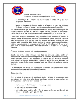 Facultad Ciencias de la Salud
Programa de atención temprana y educación infantil
Estudiante: María Alejandra Mamani Martínez pág. 10
El aprendizaje debe valorar las capacidades de cada niño y su nivel
adaptación al sistema.
Antes de aprender el sistema Braille, el niño deber adquirir una serie de
destrezas básicas de lectura y escritura adaptadas a su discapacidad
Se puede considerar que el método de alfabetización básico de un niño ciego o con
graves problemas visuales es parecido al de los alumnos que ven con normalidad,
con la diferencia de que en los primeros el ojo es sustituido por la yema de los
Dedos. Otra diferencia fundamental es que el niño vidente es capaz de enfocar la
palabra entera, mientras que el que no ve únicamente puede identificar símbolos
sueltos mediante el tacto. Partiendo de esta realidad, el método más efectivo para
enseñar a leer y escribir a niños ciegos suele ser el fonético, aunque también existen
método especial, como el conocido como Tomillo o el Braille grado 2, que sirven
para evitar un excesivo deletreo e introducir al alumno en la formación de sílabas y
palabras.
Áreas de desarrollo del niño con discapacidad visual
Desde los niveles más iniciales, este tipo de alumnos deben recibir un
entrenamiento especial con el fin de potenciar el desarrollo de ciertas habilidades y
sentidos que les servirán para compensar su falta de visión y así poder aprender
tanto Braille como otras competencias y madurar a nivel personal, logrando los
suficientes conocimientos y destrezas para llevar una vida lo más autónoma y plena
posible.
Las habilidades que deben ser potenciadas al máximo son: el desarrollo motor,
las destrezas auditivas y el desarrollo del lenguaje.
Desarrollo motor
Con el objeto de potenciar el sentido del tacto y el uso de sus manos para
enfrentarse con éxito tanto a las tareas cotidianas como a la lecto-escritura en
Braille, se deben promover actividades como:
Movimientos de flexibilización de muñecas y dedos.
Coordinación de ambos manos.
Actividades para motivar a los niños a reconocer formas usando solo las
yemas de los dedos (percepción táctil).
 