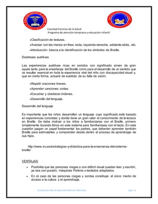 Facultad Ciencias de la Salud
Programa de atención temprana y educación infantil
Estudiante: María Alejandra Mamani Martínez pág. 11
Clasificación de texturas.
Avanzar con las manos en línea recta, izquierda-derecha, adelante-atrás, etc.
Introducción básica a la identificación de los símbolos de Braille.
Destrezas auditivas
Las experiencias auditivas ricas en sonidos con significado sirven de gran
ayuda tanto para la enseñanza del Braille como para el desarrollo de un sentido que
va resultar esencial en toda la experiencia vital del niño con discapacidad visual y,
que en cierta forma, actuará de sustituto de su falta de visión.
Repetir oraciones breves.
Aprender canciones cortas.
Escuchar y obedecer órdenes.
Desarrollo del lenguaje.
Desarrollo del lenguaje
Es importante que los niños desarrollen un lenguaje cuyo significado esté basado
en experiencias concretas y donde tiene un gran valor el conocimiento de la lectura
en Braille. Se debe motivar a los niños a familiarizarse con el Braille, primero
simplemente tocando libros en este sistema para familiarizase con el tacto. En esta
cuestión juegan un papel fundamental los padres, que deberían aprender también
Braille para estimularles y comprender desde dentro el proceso de aprendizaje de
sus hijos.
http://www.viu.es/estrategias-y-didactica-para-la-ensenanza-del-sistema-
braille/
VENTAJAS
 Posibilita que las personas ciegas o con déficit visual puedan leer y escribir,
ya sea con punzón, máquinas Perkins o teclados adaptados.
 En el caso de las personas ciegas y sordas constituye el único medio de
acceso a la cultura y el aprendizaje.
 