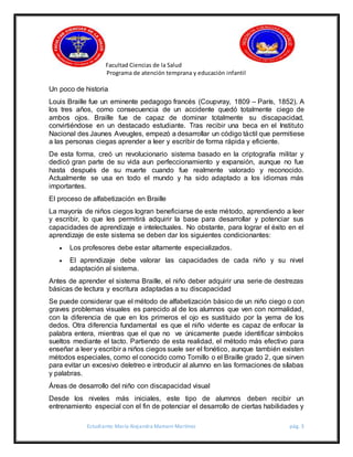 Facultad Ciencias de la Salud
Programa de atención temprana y educación infantil
Estudiante: María Alejandra Mamani Martínez pág. 3
Un poco de historia
Louis Braille fue un eminente pedagogo francés (Coupvray, 1809 – París, 1852). A
los tres años, como consecuencia de un accidente quedó totalmente ciego de
ambos ojos. Braille fue de capaz de dominar totalmente su discapacidad,
convirtiéndose en un destacado estudiante. Tras recibir una beca en el Instituto
Nacional des Jaunes Aveugles, empezó a desarrollar un código táctil que permitiese
a las personas ciegas aprender a leer y escribir de forma rápida y eficiente.
De esta forma, creó un revolucionario sistema basado en la criptografía militar y
dedicó gran parte de su vida aun perfeccionamiento y expansión, aunque no fue
hasta después de su muerte cuando fue realmente valorado y reconocido.
Actualmente se usa en todo el mundo y ha sido adaptado a los idiomas más
importantes.
El proceso de alfabetización en Braille
La mayoría de niños ciegos logran beneficiarse de este método, aprendiendo a leer
y escribir, lo que les permitirá adquirir la base para desarrollar y potenciar sus
capacidades de aprendizaje e intelectuales. No obstante, para lograr el éxito en el
aprendizaje de este sistema se deben dar los siguientes condicionantes:
 Los profesores debe estar altamente especializados.
 El aprendizaje debe valorar las capacidades de cada niño y su nivel
adaptación al sistema.
Antes de aprender el sistema Braille, el niño deber adquirir una serie de destrezas
básicas de lectura y escritura adaptadas a su discapacidad
Se puede considerar que el método de alfabetización básico de un niño ciego o con
graves problemas visuales es parecido al de los alumnos que ven con normalidad,
con la diferencia de que en los primeros el ojo es sustituido por la yema de los
dedos. Otra diferencia fundamental es que el niño vidente es capaz de enfocar la
palabra entera, mientras que el que no ve únicamente puede identificar símbolos
sueltos mediante el tacto. Partiendo de esta realidad, el método más efectivo para
enseñar a leer y escribir a niños ciegos suele ser el fonético, aunque también existen
métodos especiales, como el conocido como Tomillo o el Braille grado 2, que sirven
para evitar un excesivo deletreo e introducir al alumno en las formaciones de sílabas
y palabras.
Áreas de desarrollo del niño con discapacidad visual
Desde los niveles más iniciales, este tipo de alumnos deben recibir un
entrenamiento especial con el fin de potenciar el desarrollo de ciertas habilidades y
 