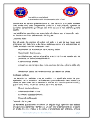 Facultad Ciencias de la Salud
Programa de atención temprana y educación infantil
Estudiante: María Alejandra Mamani Martínez pág. 4
sentidos que les servirán para compensar su falta de visión y así poder aprender
tanto Braille como otras competencias y madurar a nivel personal, logrando los
suficientes conocimientos y destrezas para llevar una vida lo más autónoma y plena
posible.
Las habilidades que deben ser potenciadas al máximo son: el desarrollo motor,
las destrezas auditivas y el desarrollo del lenguaje.
Desarrollo motor
Con el objeto de potenciar el sentido del tacto y el uso de sus manos para
enfrentarse con éxito tanto a las tareas cotidianas como a la lecto-escritura en
Braille, se deben promover actividades como:
 Movimientos de flexibilización de muñecas y dedos.
 Coordinación de ambos os.
 Actividades para motivar a los niños a reconocer formas usando solo las
yemas de los dedos (percepción táctil).
 Clasificación de texturas.
 Avanzar con las manos en línea recta, izquierda-derecha, adelante-atrás, etc.
 Introducción básica a la identificación de los símbolos de Braille.
Destrezas auditivas
Las experiencias auditivas ricas en sonidos con significado sirven de gran
ayuda tanto para la enseñanza del Braille como para el desarrollo de un sentido que
va resultar esencial en toda la experiencia vital del niño con discapacidad visual y,
que en cierta forma, actuará de sustituto de su falta de visión.
 Repetir oraciones breves.
 Aprender canciones cortas.
 Escuchar y obedecer órdenes.
 Desarrollo del lenguaje.
Desarrollo del lenguaje
Es importante que los niños desarrollen un lenguaje cuyo significado esté basado
en experiencias concretas y donde tiene un gran valor el conocimiento de la lectura
en Braille. Se debe motivar a los niños a familiarizarse con el Braille, primero
 