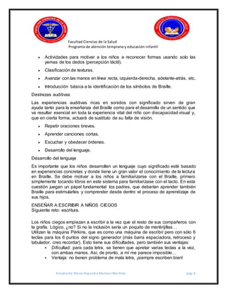Facultad Ciencias de la Salud
Programa de atención temprana y educación infantil
Estudiante: María Alejandra Mamani Martínez pág. 6
 Actividades para motivar a los niños a reconocer formas usando solo las
yemas de los dedos (percepción táctil).
 Clasificación de texturas.
 Avanzar con las manos en línea recta, izquierda-derecha, adelante-atrás, etc.
 Introducción básica a la identificación de los símbolos de Braille.
Destrezas auditivas
Las experiencias auditivas ricas en sonidos con significado sirven de gran
ayuda tanto para la enseñanza del Braille como para el desarrollo de un sentido que
va resultar esencial en toda la experiencia vital del niño con discapacidad visual y,
que en cierta forma, actuará de sustituto de su falta de visión.
 Repetir oraciones breves.
 Aprender canciones cortas.
 Escuchar y obedecer órdenes.
 Desarrollo del lenguaje.
Desarrollo del lenguaje
Es importante que los niños desarrollen un lenguaje cuyo significado esté basado
en experiencias concretas y donde tiene un gran valor el conocimiento de la lectura
en Braille. Se debe motivar a los niños a familiarizarse con el Braille, primero
simplemente tocando libros en este sistema para familiarizase con el tacto. En esta
cuestión juegan un papel fundamental los padres, que deberían aprender también
Braille para estimularles y comprender desde dentro el proceso de aprendizaje de
sus hijos.
ENSEÑAR A ESCRIBIR A NIÑOS CIEGOS
Siguiente reto: escritura.
Los niños ciegos empiezan a escribir a la vez que el resto de sus compañeros con
la grafía. Lógico, ¿no? Si no la inclusión sería un poquito de mentirijillas…
Utilizan la máquina Pérkins, que es como una máquina de escribir pero con sólo 6
teclas para los 6 puntos del signo generador (más barra espaciadora, retroceso y
tabulador, creo recordar). Esto tiene sus dificultades, pero también sus ventajas:
 Dificultad: para cada letra, se tienen que apretar varias teclas a la vez,
con ambas manos. Así, de pronto, a mí me parece imposible…
 Ventaja: no tienen problema de mala letra, ¡siempre escriben bien!
 