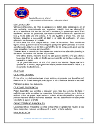 Facultad Ciencias de la Salud
Programa de atención temprana y educación infantil
Estudiante: María Alejandra Mamani Martínez pág. 7
ESCOLARIZACIÓN
Como adelantábamos, los niños ciegos pueden y deben estar escolarizados en el
aula ordinaria, protagonizando una verdadera inclusión (que no integración).
Aunque es evidente que esta escolarización plantea algún que otro problema. Para
resolverlos, existen los profesores, que estarán dentro de clase en 3 sesiones de
hora y media cada una a la semana. Y no sólo ayudará al propio niño, sino que
también apoyarán y asesorarán al tutor y al resto de profesores en esas
adaptaciones de acceso al currículo.
Por otra parte, los niños ciegos reciben clases de informática. Esto también es
lógico, puesto que necesitan la mecanografía para poder ganar velocidad al escribir,
que al principio seguro que es fácil seguir el ritmo de los compañeros, pero una vez
éstos se suelten, tiene que ser muy difícil…
Y bueno, no sé si saben o han visto alguna vez un ordenador adaptado para ciegos.
Necesitan únicamente dos detalles importantes:
Una tableta Braille, mediante la que no sólo pueden escribir, sino que además
tienen una línea de texto en Braille que corresponde con la línea en la que se
encuentra el cursor.
Un programa con salida de voz. Esto parece más sencillo. Según qué tecla
aprieten en el teclado, el programa les lee el párrafo donde está el cursor, o el
documento desde el inicio…
OBJETIVOS
OBJETIVOS GENERAL
En los niños con deficiencia visual o baja visión es importante que los niños (as),
de edad de 5 a 6 años estén preparados para el inicio de lo que es la lecto escritura
Podrá ser un poco más autónomo.
OBJETIVOS ESPECÍFICOS
Poder desarrollar sus sentidos y potenciar sobre todo los sentidos del tacto y
audición para esto necesitare de materiales didáctico recreativos como texturas,
realizar bolitas de papel crepe haciendo colash, el uso de plastilina, ayudara a
percibir mediante el tacto haciendo destreza una vez desarrollado el tacto podre
enseñarle lo que es el braille
CARACTERÍSTICAS PRINCIPALES
Las características más sobre salientes estos niños con problemas visuales o baja
visión desarrollan más sus sentidos com0 el tacto y el de la audición,
MARCO TEORICO:
 