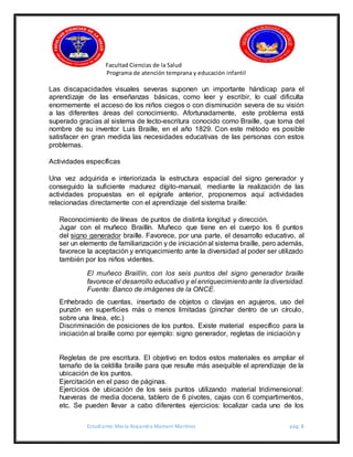 Facultad Ciencias de la Salud
Programa de atención temprana y educación infantil
Estudiante: María Alejandra Mamani Martínez pág. 8
Las discapacidades visuales severas suponen un importante hándicap para el
aprendizaje de las enseñanzas básicas, como leer y escribir, lo cual dificulta
enormemente el acceso de los niños ciegos o con disminución severa de su visión
a las diferentes áreas del conocimiento. Afortunadamente, este problema está
superado gracias al sistema de lecto-escritura conocido como Braille, que toma del
nombre de su inventor Luis Braille, en el año 1829. Con este método es posible
satisfacer en gran medida las necesidades educativas de las personas con estos
problemas.
Actividades específicas
Una vez adquirida e interiorizada la estructura espacial del signo generador y
conseguido la suficiente madurez dígito-manual, mediante la realización de las
actividades propuestas en el epígrafe anterior, proponemos aquí actividades
relacionadas directamente con el aprendizaje del sistema braille:
Reconocimiento de líneas de puntos de distinta longitud y dirección.
Jugar con el muñeco Braillín. Muñeco que tiene en el cuerpo los 6 puntos
del signo generador braille. Favorece, por una parte, el desarrollo educativo, al
ser un elemento de familiarización y de iniciaciónal sistema braille, pero además,
favorece la aceptación y enriquecimiento ante la diversidad al poder ser utilizado
también por los niños videntes.
El muñeco Braillín, con los seis puntos del signo generador braille
favorece el desarrollo educativo y el enriquecimientoante la diversidad.
Fuente: Banco de imágenes de la ONCE.
Enhebrado de cuentas, insertado de objetos o clavijas en agujeros, uso del
punzón en superficies más o menos limitadas (pinchar dentro de un círculo,
sobre una línea, etc.)
Discriminación de posiciones de los puntos. Existe material específico para la
iniciación al braille como por ejemplo: signo generador, regletas de iniciación y
Regletas de pre escritura. El objetivo en todos estos materiales es ampliar el
tamaño de la celdilla braille para que resulte más asequible el aprendizaje de la
ubicación de los puntos.
Ejercitación en el paso de páginas.
Ejercicios de ubicación de los seis puntos utilizando material tridimensional:
hueveras de media docena, tablero de 6 pivotes, cajas con 6 compartimentos,
etc. Se pueden llevar a cabo diferentes ejercicios: localizar cada uno de los
 
