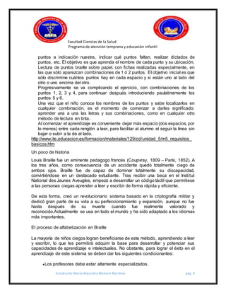 Facultad Ciencias de la Salud
Programa de atención temprana y educación infantil
Estudiante: María Alejandra Mamani Martínez pág. 9
puntos a indicación nuestra, indicar qué puntos faltan, realizar dictados de
puntos, etc. El objetivo es que aprenda el nombre de cada punto y su ubicación.
Lectura de puntos braille sobre papel, con fichas realizadas especialmente, en
las que sólo aparezcan combinaciones de 1 ó 2 puntos. El objetivo inicial es que
sólo discrimine cuántos puntos hay en cada espacio y si están uno al lado del
otro o uno encima del otro.
Progresivamente se va complicando el ejercicio, con combinaciones de los
puntos 1, 2, 3 y 4, para continuar después introduciendo paulatinamente los
puntos 5 y 6.
Una vez que el niño conoce los nombres de los puntos y sabe localizarlos en
cualquier combinación, es el momento de comenzar a darles significado:
aprender una a una las letras y sus combinaciones, como en cualquier otro
método de lectura en tinta.
Al comenzar el aprendizaje es conveniente dejar más espacio(dos espacios, por
lo menos) entre cada renglón a leer, para facilitar al alumno el seguir la línea sin
bajar o subir a la de al lado.
http://www.ite.educacion.es/formacion/materiales/129/cd/unidad_5/m5_requisitos_
basicos.htm
Un poco de historia
Louis Braille fue un eminente pedagogo francés (Coupvray, 1809 – París, 1852). A
los tres años, como consecuencia de un accidente quedó totalmente ciego de
ambos ojos. Braille fue de capaz de dominar totalmente su discapacidad,
convirtiéndose en un destacado estudiante. Tras recibir una beca en el Insti tut
National des Jaunes Aveugles, empezó a desarrollar un código táctil que permitiese
a las personas ciegas aprender a leer y escribir de forma rápida y eficiente.
De esta forma, creó un revolucionario sistema basado en la criptografía militar y
dedicó gran parte de su vida a su perfeccionamiento y expansión, aunque no fue
hasta después de su muerte cuando fue realmente valorado y
reconocido.Actualmente se usa en todo el mundo y ha sido adaptado a los idiomas
más importantes.
El proceso de alfabetización en Braille
La mayoría de niños ciegos logran beneficiarse de este método, aprendiendo a leer
y escribir, lo que les permitirá adquirir la base para desarrollar y potenciar sus
capacidades de aprendizaje e intelectuales. No obstante, para lograr el éxito en el
aprendizaje de este sistema se deben dar los siguientes condicionantes:
Los profesores debe estar altamente especializados.
 