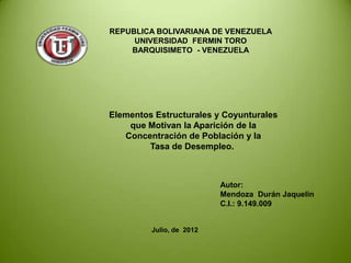 REPUBLICA BOLIVARIANA DE VENEZUELA
     UNIVERSIDAD FERMIN TORO
    BARQUISIMETO - VENEZUELA




Elementos Estructurales y Coyunturales
    que Motivan la Aparición de la
   Concentración de Población y la
        Tasa de Desempleo.



                          Autor:
                          Mendoza Durán Jaquelin
                          C.I.: 9.149.009


         Julio, de 2012
 