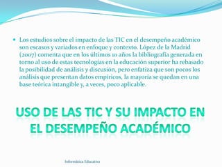  Los estudios sobre el impacto de las TIC en el desempeño académico
  son escasos y variados en enfoque y contexto. López de la Madrid
  (2007) comenta que en los últimos 10 años la bibliografía generada en
  torno al uso de estas tecnologías en la educación superior ha rebasado
  la posibilidad de análisis y discusión, pero enfatiza que son pocos los
  análisis que presentan datos empíricos, la mayoría se quedan en una
  base teórica intangible y, a veces, poco aplicable.




                   Informática Educativa
 
