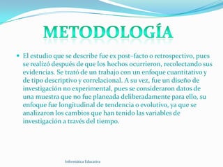  El estudio que se describe fue ex post–facto o retrospectivo, pues
  se realizó después de que los hechos ocurrieron, recolectando sus
  evidencias. Se trató de un trabajo con un enfoque cuantitativo y
  de tipo descriptivo y correlacional. A su vez, fue un diseño de
  investigación no experimental, pues se consideraron datos de
  una muestra que no fue planeada deliberadamente para ello, su
  enfoque fue longitudinal de tendencia o evolutivo, ya que se
  analizaron los cambios que han tenido las variables de
  investigación a través del tiempo.




                 Informática Educativa
 