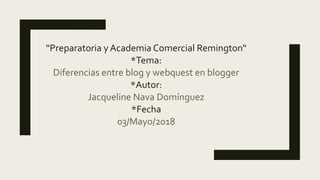 “Preparatoria y Academia Comercial Remington“
*Tema:
Diferencias entre blog y webquest en blogger
*Autor:
Jacqueline Nava Domínguez
*Fecha
03/Mayo/2018
 