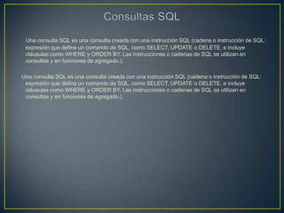 Una consulta SQL es una consulta creada con una instrucción SQL (cadena o instrucción de SQL:
 expresión que define un comando de SQL, como SELECT, UPDATE o DELETE, e incluye
 cláusulas como WHERE y ORDER BY. Las instrucciones o cadenas de SQL se utilizan en
 consultas y en funciones de agregado.).

Una consulta SQL es una consulta creada con una instrucción SQL (cadena o instrucción de SQL:
 expresión que define un comando de SQL, como SELECT, UPDATE o DELETE, e incluye
 cláusulas como WHERE y ORDER BY. Las instrucciones o cadenas de SQL se utilizan en
 consultas y en funciones de agregado.).
 