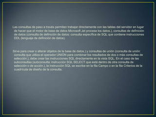 Las consultas de paso a través permiten trabajar directamente con las tablas del servidor en lugar
 de hacer que el motor de base de datos Microsoft Jet procese los datos.), consultas de definición
 de datos (consulta de definición de datos: consulta específica de SQL que contiene instrucciones
 DDL (lenguaje de definición de datos).



Sirve para crear o alterar objetos de la base de datos.) y consultas de unión (consulta de unión:
 consulta que utiliza el operador UNION para combinar los resultados de dos o más consultas de
 selección.), debe crear las instrucciones SQL directamente en la vista SQL. En el caso de las
 subconsultas (subconsulta: instrucción SQL SELECT que está dentro de otra consulta de
 selección o de acción.), la instrucción SQL se escribe en la fila Campo o en la fila Criterios de la
 cuadrícula de diseño de la consulta.
 