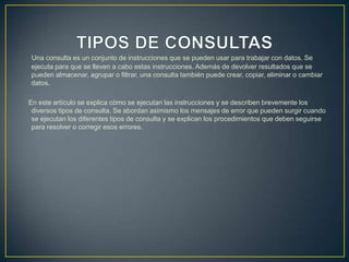 Una consulta es un conjunto de instrucciones que se pueden usar para trabajar con datos. Se
ejecuta para que se lleven a cabo estas instrucciones. Además de devolver resultados que se
pueden almacenar, agrupar o filtrar, una consulta también puede crear, copiar, eliminar o cambiar
datos.

En este artículo se explica cómo se ejecutan las instrucciones y se describen brevemente los
 diversos tipos de consulta. Se abordan asimismo los mensajes de error que pueden surgir cuando
 se ejecutan los diferentes tipos de consulta y se explican los procedimientos que deben seguirse
 para resolver o corregir esos errores.
 