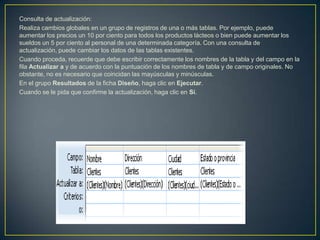 Consulta de actualización:
Realiza cambios globales en un grupo de registros de una o más tablas. Por ejemplo, puede
aumentar los precios un 10 por ciento para todos los productos lácteos o bien puede aumentar los
sueldos un 5 por ciento al personal de una determinada categoría. Con una consulta de
actualización, puede cambiar los datos de las tablas existentes.
Cuando proceda, recuerde que debe escribir correctamente los nombres de la tabla y del campo en la
fila Actualizar a y de acuerdo con la puntuación de los nombres de tabla y de campo originales. No
obstante, no es necesario que coincidan las mayúsculas y minúsculas.
En el grupo Resultados de la ficha Diseño, haga clic en Ejecutar.
Cuando se le pida que confirme la actualización, haga clic en Sí.
 