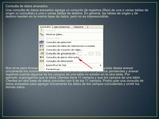 Consulta de datos anexados:
Una consulta de datos anexados agrega un conjunto de registros (filas) de una o varias tablas de
origen (o consultas) a una o varias tablas de destino. En general, las tablas de origen y de
destino residen en la misma base de datos, pero no es imprescindible.




Nos sirve para Anexar campos basados en criterios. Por ejemplo, quizás desee anexar
únicamente los nombres y las direcciones de los clientes con pedidos pendientes y anexar
registros cuando algunos de los campos de una tabla no existen en la otra tabla. Por
ejemplo, supongamos que la tabla Clientes tiene 11 campos y que los campos de una tabla
Clientes en otra base de datos coinciden con 9 de los 11 campos. Podrá usar una consulta de
datos anexados para agregar únicamente los datos de los campos coincidentes y omitir los
demás datos.
 