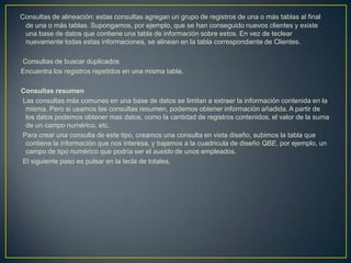 Consultas de alineación: estas consultas agregan un grupo de registros de una o más tablas al final
 de una o más tablas. Supongamos, por ejemplo, que se han conseguido nuevos clientes y existe
 una base de datos que contiene una tabla de información sobre estos. En vez de teclear
 nuevamente todas estas informaciones, se alinean en la tabla correspondiente de Clientes.

Consultas de buscar duplicados
Encuentra los registros repetidos en una misma tabla.

Consultas resumen
Las consultas más comunes en una base de datos se limitan a extraer la información contenida en la
 misma. Pero si usamos las consultas resumen, podemos obtener información añadida. A partir de
 los datos podemos obtener mas datos, como la cantidad de registros contenidos, el valor de la suma
 de un campo numérico, etc.
Para crear una consulta de este tipo, creamos una consulta en vista diseño, subimos la tabla que
 contiene la información que nos interesa, y bajamos a la cuadricula de diseño QBE, por ejemplo, un
 campo de tipo numérico que podría ser el sueldo de unos empleados.
El siguiente paso es pulsar en la tecla de totales,
 