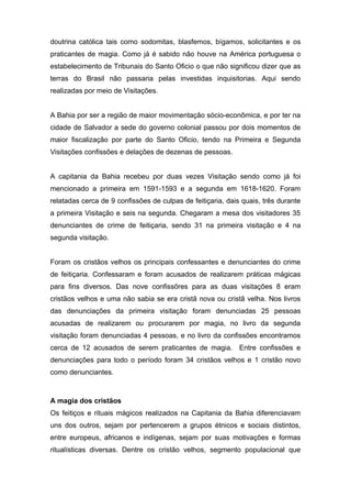 doutrina católica tais como sodomitas, blasfemos, bígamos, solicitantes e os 
praticantes de magia. Como já é sabido não houve na América portuguesa o 
estabelecimento de Tribunais do Santo Oficio o que não significou dizer que as 
terras do Brasil não passaria pelas investidas inquisitorias. Aqui sendo 
realizadas por meio de Visitações. 
A Bahia por ser a região de maior movimentação sócio-econômica, e por ter na 
cidade de Salvador a sede do governo colonial passou por dois momentos de 
maior fiscalização por parte do Santo Oficio, tendo na Primeira e Segunda 
Visitações confissões e delações de dezenas de pessoas. 
A capitania da Bahia recebeu por duas vezes Visitação sendo como já foi 
mencionado a primeira em 1591-1593 e a segunda em 1618-1620. Foram 
relatadas cerca de 9 confissões de culpas de feitiçaria, dais quais, três durante 
a primeira Visitação e seis na segunda. Chegaram a mesa dos visitadores 35 
denunciantes de crime de feitiçaria, sendo 31 na primeira visitação e 4 na 
segunda visitação. 
Foram os cristãos velhos os principais confessantes e denunciantes do crime 
de feitiçaria. Confessaram e foram acusados de realizarem práticas mágicas 
para fins diversos. Das nove confissõres para as duas visitações 8 eram 
cristãos velhos e uma não sabia se era cristã nova ou cristã velha. Nos livros 
das denunciações da primeira visitação foram denunciadas 25 pessoas 
acusadas de realizarem ou procurarem por magia, no livro da segunda 
visitação foram denunciadas 4 pessoas, e no livro da confissões encontramos 
cerca de 12 acusados de serem praticantes de magia. Entre confissões e 
denunciações para todo o período foram 34 cristãos velhos e 1 cristão novo 
como denunciantes. 
A magia dos cristãos 
Os feitiços e rituais mágicos realizados na Capitania da Bahia diferenciavam 
uns dos outros, sejam por pertencerem a grupos étnicos e sociais distintos, 
entre europeus, africanos e indígenas, sejam por suas motivações e formas 
ritualísticas diversas. Dentre os cristão velhos, segmento populacional que 
 