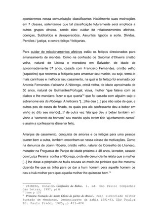 apontaremos nessa comunicação classificamos inicialmente suas motivações 
em 7 classes, salientamos que tal classificação futuramente será ampliada a 
outros grupos étnicos, sendo elas: cuidar de relacionamentos afetivos, 
doenças, Subtraídos e desaparecidos, Assuntos ligados a sorte, Dívidas, 
Perdões / justiça, e contra-feitiço / feitiçarias. 
Para cuidar de relacionamentos afetivos estão os feitiços direcionados para 
amansamento de maridos. Como na confissão de Guiomar d’Oliveira cristão 
velha, natural de Lisboa e moradora em Salvador, de idade de 
aproximadamente 37 anos, casada com Francisco Fernandes, cristão velho 
(sapateiro) que recorreu a feitiçaria para amansar seu marido, ou seja, torná-lo 
mais carinhoso e melhorar seu casamento, na qual o tal feitiço foi ensinado por 
Antonia Fernandes d’alcunha A Nóbrega, cristã velha, de idade aproximada de 
50 anos, natural de Guimarães/Portugal, viúva, mulher “que falava com os 
diabos e lhe mandava fazer o que queria”2 que foi casada com alguém cujo o 
sobrenome era da Nóbrega. A feiticeira “[...] lhe deu [...] pos não sabe de que, e 
outros pos de ossos de finado, os quais pos ela confessante deu a beber em 
vinho ao dito seu marido[...]3 de outra vez fala que deu a beber também em 
vinho a “semente do homem” seu marido após terem tido ‘ajuntamento carnal” 
e assim a confessante disse ter feito. 
Arranjos de casamento, conquista de amores e os feitiços para uma pessoa 
querer bem a outra, também encontram-se nessa classe de motivações. Como 
na denuncia de Joann Ribeiro, cristão velho, natural do Conselho do Lhanoso, 
morador na Freguesia de Paripe de idade próxima a 40 anos, lavrador, casado 
com Luiza Pereira contra a Nóbrega, onde ele denunciante relata que a mulher 
[...] lhe disse a propósito de huãs cousas ao modo de pinhões que lhe mostrou 
dizendo lhe que os tinha para os dar a hum homem pera aquelle homem os 
das a huã molher pera que aquella molher lhe quizesse bem.”4 
2 VAINFAS, Ronaldo. Confissões da Bahia. 1. ed. São Paulo: Companhia 
das Letras, 1997, p138 
3 Idem p 135 
4 Primeira Visitação do Santo Ofício às partes do Brasil. Pelo licenciado Heitor 
Furtado de Mendonça. Denunciações da Bahia 1591-93. São Paulo: 
Ed. Paulo Prado, 1925,.p 423-424 
 