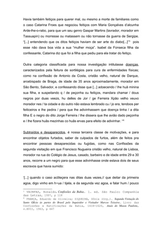 Havia também feitiços para querer mal, ou mesmo a morte de familiares como 
o caso Catarina Froes que negociou feitiços com Maria Gonçalves d’alcunha 
Arde-lhe-o-rabo, para que um seu genro Gaspar Martins (lavrador, morador em 
Tassuapin) ou morresse ou matassem ou não tornasse da guerra de Sergipe. 
“[...] entendendo que os ditos feitiços haviam de ser arte do diabo[...]”5 pois 
esse não dava boa vida a sua “mulher moça”. Isabel da Fonseca filha da 
confessante, Catarina diz que foi a filha que pediu para ela tratar do feitiço. 
Outra categoria classificada para nossa investigação intitulasse doenças, 
caracterizados pela feitura de sortilégios para cura de enfermidades físicas; 
como na confissão de Antonio da Costa, cristão velho, natural de Darque, 
arcebispado de Braga, de idade de 35 anos aproximadamente, morador em 
São Bento, Salvador, e confessando disse que [...] adoecendo / lhe huã minina 
sua filha, e suspeitando q / de peçonha ou feitiços, mandara chamar / dous 
negros por duas veezs, hu delles de Jor / ge Ferreira Xpão velho veuvo 
morador nes / ta cidade e do outro não estava lembrado cu / jo era, tendoos per 
feiticeiros e lhe pedira / pera que lhe adivinhassem que doença tinha / a dita 
filha E o negro do dito Jorge Ferreira / lhe dissera que lhe avião dado peçonha 
e / lhe fizera huãs mezinhas co huãs ervas para efeito de adivinhar. “6 
Subtraídos e desaparecidos, é nossa terceira classe de motivações, e para 
encontrar objetos furtados, saber de culpados de furtos, além de feitos pra 
encontrar pessoas desaparecidas ou fugidas, como nas Confissões da 
segunda visitação em que Francisco Nugueira cristão velho, natural de Lisboa, 
morador na rua do Colégio de Jesus, casado, barbeiro e de idade entre 29 e 30 
anos, recorre a um negro para que esse adivinhasse onde estava dois de seus 
escravos que havia sumido: 
‘[...] quando o caso acõteçera nas ditas duas vezes,// que deitar da primeira 
agoa, digo vinho em h~ua / tijela, e da segunda vez agoa, e falar hum / pouco 
5 VAINFAS, Ronaldo. Confissões da Bahia. 1. ed. São Paulo: Companhia 
das Letras, 1997, p 118 
6 FRANÇA, Eduardo de Oliveira; SIQUEIRA, Sônia (Org.). Segunda Visitação do 
Santo Ofício às partes do Brasil pelo Inquisidor e Visitador Marcos Teixeira. Livro das 
Confissões e Ratificações da Bahia, 1618-1620, Anais do Museu Paulista, 
v.XVII, 1963, p 447 
 