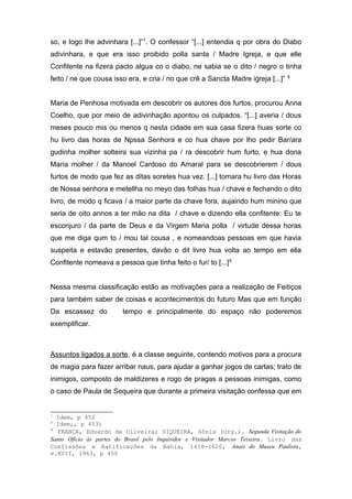 so, e logo lhe advinhara [...]”7. O confessor “[...] entendia q por obra do Diabo 
adivinhara, e que era isso proibido polla santa / Madre Igreja, e que elle 
Confitente na fizera pacto algua co o diabo, ne sabia se o dito / negro o tinha 
feito / ne que cousa isso era, e cria / no que crê a Sancta Madre igreja [...]” 8 
Maria de Penhosa motivada em descobrir os autores dos furtos, procurou Anna 
Coelho, que por meio de adivinhação apontou os culpados. “[...] averia / dous 
meses pouco mis ou menos q nesta cidade em sua casa fizera huas sorte co 
hu livro das horas de Npssa Senhora e co hua chave por lho pedir Bar/ara 
gudinha molher solteira sua vizinha pa / ra descobrir hum furto, e hua dona 
Maria molher / da Manoel Cardoso do Amaral para se descobrierem / dous 
furtos de modo que fez as ditas soretes hua vez. [...] tomara hu livro das Horas 
de Nossa senhora e metellha no meyo das folhas hua / chave e fechando o dito 
livro, de modo q ficava / a maior parte da chave fora, aujaindo hum minino que 
seria de oito annos a ter mão na dita / chave e dizendo ella confitente: Eu te 
esconjuro / da parte de Deus e da Virgem Maria polla / virtude dessa horas 
que me diga qum to / mou tal cousa , e nomeandoas pessoas em que havia 
suspeita e estavão presentes, davão o dit livro hua volta ao tempo em ella 
Confitente nomeava a pessoa que tinha feito o fur/ to [...]9 
Nessa mesma classificação estão as motivações para a realização de Feitiços 
para também saber de coisas e acontecimentos do futuro Mas que em função 
Da escassez do tempo e principalmente do espaço não poderemos 
exemplificar. 
Assuntos ligados a sorte, é a classe seguinte, contendo motivos para a procura 
de magia para fazer arribar naus, para ajudar a ganhar jogos de cartas; trato de 
inimigos, composto de maldizeres e rogo de pragas a pessoas inimigas, como 
o caso de Paula de Sequeira que durante a primeira visitação confessa que em 
7 Idem, p 452 
8 Idem,, p 453) 
9 FRANÇA, Eduardo de Oliveira; SIQUEIRA, Sônia (Org.). Segunda Visitação do 
Santo Ofício às partes do Brasil pelo Inquisidor e Visitador Marcos Teixeira. Livro das 
Confissões e Ratificações da Bahia, 1618-1620, Anais do Museu Paulista, 
v.XVII, 1963, p 450 
 