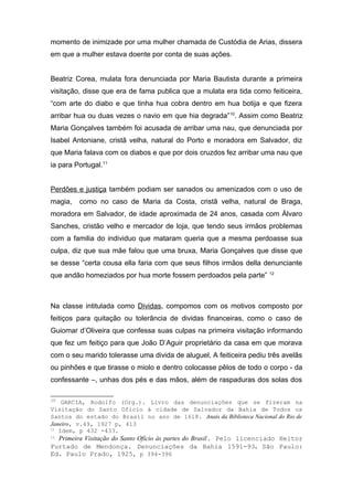 momento de inimizade por uma mulher chamada de Custódia de Arias, dissera 
em que a mulher estava doente por conta de suas ações. 
Beatriz Corea, mulata fora denunciada por Maria Bautista durante a primeira 
visitação, disse que era de fama publica que a mulata era tida como feiticeira, 
“com arte do diabo e que tinha hua cobra dentro em hua botija e que fizera 
arribar hua ou duas vezes o navio em que hia degrada”10. Assim como Beatriz 
Maria Gonçalves também foi acusada de arribar uma nau, que denunciada por 
Isabel Antoniane, cristã velha, natural do Porto e moradora em Salvador, diz 
que Maria falava com os diabos e que por dois cruzdos fez arribar uma nau que 
ia para Portugal.11 
Perdões e justiça também podiam ser sanados ou amenizados com o uso de 
magia, como no caso de Maria da Costa, cristã velha, natural de Braga, 
moradora em Salvador, de idade aproximada de 24 anos, casada com Álvaro 
Sanches, cristão velho e mercador de loja, que tendo seus irmãos problemas 
com a familia do individuo que mataram queria que a mesma perdoasse sua 
culpa, diz que sua mãe falou que uma bruxa, Maria Gonçalves que disse que 
se desse “certa cousa ella faria com que seus filhos irmãos della denunciante 
que andão homeziados por hua morte fossem perdoados pela parte” 12 
Na classe intitulada como Dividas, compomos com os motivos composto por 
feitiços para quitação ou tolerância de dividas financeiras, como o caso de 
Guiomar d’Oliveira que confessa suas culpas na primeira visitação informando 
que fez um feitiço para que João D’Aguir proprietário da casa em que morava 
com o seu marido tolerasse uma divida de aluguel, A feiticeira pediu três avelãs 
ou pinhões e que tirasse o miolo e dentro colocasse pêlos de todo o corpo - da 
confessante –, unhas dos pés e das mãos, além de raspaduras dos solas dos 
10 GARCIA, Rodolfo (Org.). Livro das denunciações que se fizeram na 
Visitação do Santo Ofício à cidade de Salvador da Bahia de Todos os 
Santos do estado do Brasil no ano de 1618. Anais da Biblioteca Nacional do Rio de 
Janeiro, v.49, 1927 p, 413 
11 Idem, p 432 -433. 
12 Primeira Visitação do Santo Ofício às partes do Brasil. Pelo licenciado Heitor 
Furtado de Mendonça. Denunciações da Bahia 1591-93. São Paulo: 
Ed. Paulo Prado, 1925, p 394-396 
 