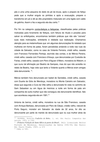 pés e uma unha pequena do dedo do pé da bruxa, após o preparo do feitiço 
pede que a mulher engula os pinhões e após a evacuação, prepare e 
transforme em pó e dê ao dito proprietário misturado em uma tigela com caldo 
de galinha. Assim o fez e segundo ela deu certo.13 
Por fim na categoria contra-feitiços e feitiçarias, classificadas pelas práticas 
motivadas para livramento de feitiços, com feitura de rituais e porções para 
salvar os enfeitiçados, encontramos também práticas que não são “visíveis” 
suas reais motivações, entretanto é relatada sua realização. Chamamos 
atenção para as metamorfoses que em algumas denunciações foi relatado que 
mulheres em forma de patas, foram percebidas andando a noite nas ruas da 
cidade de Salvador, como no caso de Violante Ferreira, cristã velha, casada 
com Francisco Fernandes Pantoja, escrivão das contas, e de Mércia Pereira, 
cristã velha, casada com Francisco d’Araujo, que denunciadas por Custodia de 
Farias, cristã velha, casada com Pero d’Aguiar d’Altero, moradora do Matoim, e 
que ouviu tal afirmação por Beatriz de Sampaio, mas diz que não acredita no 
relato de Beatriz, haja visto que tanto a Violante quanto a Mércia eram amigas 
dela denunciante. 14. 
Mércia também fora denunciada por Isabel de Sandales, cristã velha, casada 
com Duarte de Góis de Mendoça, moradora no Monte Calvário em Salvador, 
disse que segunda o Cura da Villa velha a denunciada foi vista no caminho de 
Sam Sebastian ou em Agua de meninos a noite em forma de pata em 
companhia de outra mulher que não conseguiu ela denunciante identificar, fato 
que aconteceu segunda ela em 1581.15 
Antonia de barros, cristã velha, moradora na rua de São Francisco, casada 
com Anrique Barbaso, denunciada por Pero de Cãopo, cristão velho, natural de 
Porto Seguro, morador em Salvador de idade de 32 anos, foi dito ao 
denunciante por parte do marido da denunciada que viu sua mulher atras da 
13 VAINFAS, Ronaldo. Confissões da Bahia. 1. ed. São Paulo: Companhia das 
Letras, 1997, p 136) 
14 (Primeira Visitação do Santo Ofício às partes do Brasil. Pelo licenciado Heitor 
Furtado de Mendonça. Denunciações da Bahia 1591-93. São Paulo: 
Ed. Paulo Prado, 1925. p 479 
15 Idem, p 540. 
 