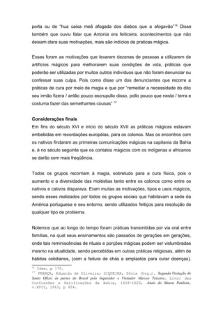 porta ou de “hua caixa meã afogada dos diabos que a afogavão”16 Disse 
também que ouviu falar que Antonia era feiticeira, acontecimentos que não 
deixam clara suas motivações, mais são indícios de praticas mágica. 
Essas foram as motivações que levaram dezenas de pessoas a utilizarem de 
artifícios mágicos para melhorarem suas condições de vida, práticas que 
poderão ser utilizadas por muitos outros indivíduos que não foram denunciar ou 
confessar suas culpa. Pois como disse um dos denunciantes que recorre a 
práticas de cura por meio de magia e que por “remediar a necessidade do dito 
seu irmão fizera / antão pouco escrupullo disso, pollo pouco que nesta / terra e 
costuma fazer das semelhantes cousas” 17 
Considerações finais 
Em fins do século XVI e inicio do século XVII as práticas mágicas estavam 
embebidas em recordações européias, para os colonos. Mas os encontros com 
os nativos findaram as primeiras comunicações mágicas na capitania da Bahia 
e, é no século seguinte que os contatos mágicos com os indígenas e africanos 
se darão com mais freqüência. 
Todos os grupos recorriam à magia, sobretudo para a cura física, pois o 
aumento e a diversidade das moléstias tanto entre os colonos como entre os 
nativos e cativos disparava. Eram muitas as motivações, tipos e usos mágicos, 
sendo esses realizados por todos os grupos sociais que habitavam a sede da 
América portuguesa e seu entorno, sendo utilizados feitiços para resolução de 
qualquer tipo de problema. 
Notemos que ao longo do tempo foram práticas transmitidas por via oral entre 
famílias, na qual seus ensinamentos são passados de gerações em gerações, 
onde tais reminiscências de rituais e porções mágicas podem ser vislumbradas 
mesmo na atualidade, sendo percebidas em outras práticas religiosas, além de 
hábitos cotidianos, (com a feitura de chás e emplastos para curar doenças). 
16 Idem, p 170. 
17 FRANÇA, Eduardo de Oliveira; SIQUEIRA, Sônia (Org.). Segunda Visitação do 
Santo Ofício às partes do Brasil pelo Inquisidor e Visitador Marcos Teixeira. Livro das 
Confissões e Ratificações da Bahia, 1618-1620, Anais do Museu Paulista, 
v.XVII, 1963, p 454. 
 
