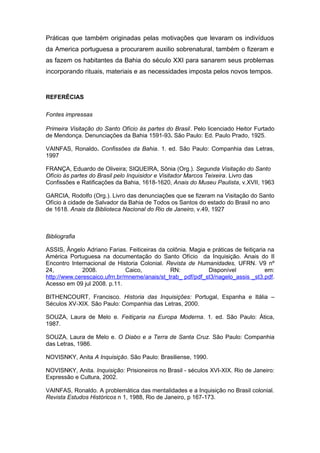Práticas que também originadas pelas motivações que levaram os indivíduos 
da America portuguesa a procurarem auxilio sobrenatural, também o fizeram e 
as fazem os habitantes da Bahia do século XXI para sanarem seus problemas 
incorporando rituais, materiais e as necessidades imposta pelos novos tempos. 
REFERÊCIAS 
Fontes impressas 
Primeira Visitação do Santo Ofício às partes do Brasil. Pelo licenciado Heitor Furtado 
de Mendonça. Denunciações da Bahia 1591-93. São Paulo: Ed. Paulo Prado, 1925. 
VAINFAS, Ronaldo. Confissões da Bahia. 1. ed. São Paulo: Companhia das Letras, 
1997 
FRANÇA, Eduardo de Oliveira; SIQUEIRA, Sônia (Org.). Segunda Visitação do Santo 
Ofício às partes do Brasil pelo Inquisidor e Visitador Marcos Teixeira. Livro das 
Confissões e Ratificações da Bahia, 1618-1620, Anais do Museu Paulista, v.XVII, 1963 
GARCIA, Rodolfo (Org.). Livro das denunciações que se fizeram na Visitação do Santo 
Ofício à cidade de Salvador da Bahia de Todos os Santos do estado do Brasil no ano 
de 1618. Anais da Biblioteca Nacional do Rio de Janeiro, v.49, 1927 
Bibliografia 
ASSIS, Ângelo Adriano Farias. Feiticeiras da colônia. Magia e práticas de feitiçaria na 
América Portuguesa na documentação do Santo Ofício da Inquisição. Anais do II 
Encontro Internacional de Historia Colonial. Revista de Humanidades, UFRN. V9 nº 
24, 2008. Caico, RN: Disponível em: 
http://www.cerescaico.ufrn.br/mneme/anais/st_trab_ pdf/pdf_st3/nagelo_assis _st3.pdf. 
Acesso em 09 jul 2008. p.11. 
BITHENCOURT, Francisco. Historia das Inquisições: Portugal, Espanha e Itália – 
Séculos XV-XIX. São Paulo: Companhia das Letras, 2000. 
SOUZA, Laura de Melo e. Feitiçaria na Europa Moderna. 1. ed. São Paulo: Ática, 
1987. 
SOUZA, Laura de Melo e. O Diabo e a Terra de Santa Cruz. São Paulo: Companhia 
das Letras, 1986. 
NOVISNKY, Anita A Inquisição. São Paulo: Brasiliense, 1990. 
NOVISNKY, Anita. Inquisição: Prisioneiros no Brasil - séculos XVI-XIX. Rio de Janeiro: 
Expressão e Cultura, 2002. 
VAINFAS, Ronaldo. A problemática das mentalidades e a Inquisição no Brasil colonial. 
Revista Estudos Históricos n 1, 1988, Rio de Janeiro, p 167-173. 

