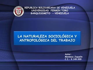 REPUBLICA BOLIVARIANA DE VENEZUELA
        UNIVERSIDAD FERMIN TORO
       BARQUISIMETO - VENEZUELA




LA NATURALEZA SOCIOLÓGICA Y
 ANTROPOLÓGICA DEL TRABAJO


                              Autor:
                              Mendoza Jaquelin
                              C.I.: 9.149.009
 