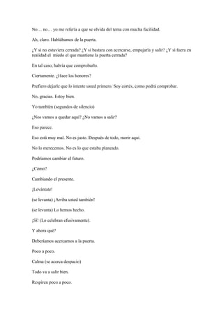 No… no… yo me refería a que se olvida del tema con mucha facilidad.
Ah, claro. Hablábamos de la puerta.
¿Y si no estuviera cerrada? ¿Y si bastara con acercarse, empujarla y salir? ¿Y si fuera en
realidad el miedo el que mantiene la puerta cerrada?
En tal caso, habría que comprobarlo.
Ciertamente. ¿Hace los honores?
Prefiero dejarle que lo intente usted primero. Soy cortés, como podrá comprobar.
No, gracias. Estoy bien.
Yo también (segundos de silencio)
¿Nos vamos a quedar aquí? ¿No vamos a salir?
Eso parece.
Eso está muy mal. No es justo. Después de todo, morir aquí.
No lo merecemos. No es lo que estaba planeado.
Podríamos cambiar el futuro.
¿Cómo?
Cambiando el presente.
¡Levántate!
(se levanta) ¡Arriba usted también!
(se levanta) Lo hemos hecho.
¡Sí! (Lo celebran efusivamente).
Y ahora qué?
Deberíamos acercarnos a la puerta.
Poco a poco.
Calma (se acerca despacio)
Todo va a salir bien.
Respiren poco a poco.

 