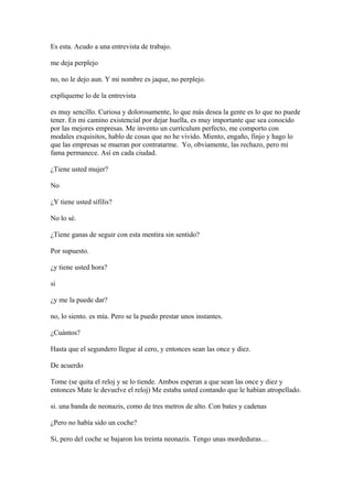 Es esta. Acudo a una entrevista de trabajo.
me deja perplejo
no, no le dejo aun. Y mi nombre es jaque, no perplejo.
explíqueme lo de la entrevista
es muy sencillo. Curiosa y dolorosamente, lo que más desea la gente es lo que no puede
tener. En mi camino existencial por dejar huella, es muy importante que sea conocido
por las mejores empresas. Me invento un currículum perfecto, me comporto con
modales exquisitos, hablo de cosas que no he vivido. Miento, engaño, finjo y hago lo
que las empresas se mueran por contratarme. Yo, obviamente, las rechazo, pero mi
fama permanece. Así en cada ciudad.
¿Tiene usted mujer?
No
¿Y tiene usted sífilis?
No lo sé.
¿Tiene ganas de seguir con esta mentira sin sentido?
Por supuesto.
¿y tiene usted hora?
si
¿y me la puede dar?
no, lo siento. es mía. Pero se la puedo prestar unos instantes.
¿Cuántos?
Hasta que el segundero llegue al cero, y entonces sean las once y diez.
De acuerdo
Tome (se quita el reloj y se lo tiende. Ambos esperan a que sean las once y diez y
entonces Mate le devuelve el reloj) Me estaba usted contando que le habían atropellado.
si. una banda de neonazis, como de tres metros de alto. Con bates y cadenas
¿Pero no había sido un coche?
Si, pero del coche se bajaron los treinta neonazis. Tengo unas mordeduras…

 