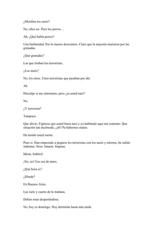 ¿Mordían los nazis?
No, ellos no. Pero los perros…
Ah, ¿Qué había perros?
Una barbaridad. Por lo menos doscientos. Claro que la mayoría murieron por las
granadas.
¿Qué granadas?
Las que tiraban los terroristas.
¿Los nazis?
No, los otros. Unos terroristas que pasaban por ahí.
Ah
Disculpe si me entrometo, pero ¿es usted nazi?
No.
¿Y terrorista?
Tampoco.
Que alivio. Figúrese que usted fuera nazi y yo hablando aquí tan contento. Que
situación tan incómoda, ¿eh? Pa habernos matao.
Ha tenido usted suerte.
Pues si. Han empezado a pegarse los terroristas con los nazis y míreme, he salido
indemne. Ileso. Intacto. Impune.
Idiota. Imbécil.
¡No, no! Eso era de antes.
¿Qué hora es?
¿Dónde?
En Buenos Aires.
Las siete y cuarto de la mañana.
Deben estar despertándose.
No, hoy es domingo. Hoy dormirán hasta más tarde.

 