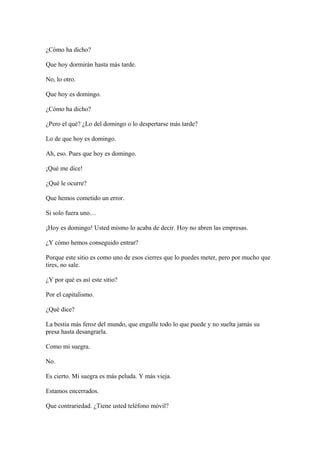 ¿Cómo ha dicho?
Que hoy dormirán hasta más tarde.
No, lo otro.
Que hoy es domingo.
¿Cómo ha dicho?
¿Pero el qué? ¿Lo del domingo o lo despertarse más tarde?
Lo de que hoy es domingo.
Ah, eso. Pues que hoy es domingo.
¡Qué me dice!
¿Qué le ocurre?
Que hemos cometido un error.
Si solo fuera uno…
¡Hoy es domingo! Usted mismo lo acaba de decir. Hoy no abren las empresas.
¿Y cómo hemos conseguido entrar?
Porque este sitio es como uno de esos cierres que lo puedes meter, pero por mucho que
tires, no sale.
¿Y por qué es así este sitio?
Por el capitalismo.
¿Qué dice?
La bestia más feroz del mundo, que engulle todo lo que puede y no suelta jamás su
presa hasta desangrarla.
Como mi suegra.
No.
Es cierto. Mi suegra es más peluda. Y más vieja.
Estamos encerrados.
Que contrariedad. ¿Tiene usted teléfono móvil?

 