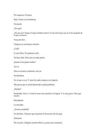 Por supuesto. El mejor.
Bien. Llame a los bomberos.
No puedo.
¿Por qué?
¿No me oye? Tengo el mejor telefono móvil. Es tan móvil que aun no lo he atrapado de
lo que se mueve.
Vaya por dios…
Tampoco es una buena solución.
¿Cuál?
Ir a por Dios. No podemos salir.
No hace falta. Dios esta en todas partes.
¿Hasta en las partes nobles?
Así es.
Dios es un poco cochinote, creo yo.
No blasfeme.
No sé que es eso. Y antes de nada, tampoco me importa.
Me parece que es usted demasiado condescendiente.
¿Perdón?
Perdonado. Pero sí. Usted se toma esta situación a la ligera. Y es muy grave. Pero que
mucho.
Discúlpeme.
Le disculpo.
¿Asunto arreglado?
En absoluto. Tenemos que encontrar la forma de salir de aquí.
Pensemos.
De acuerdo. (Adoptan actitud reflexiva, pasan unos instantes)

 