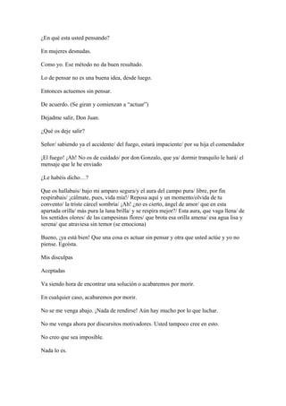 ¿En qué esta usted pensando?
En mujeres desnudas.
Como yo. Ese método no da buen resultado.
Lo de pensar no es una buena idea, desde luego.
Entonces actuemos sin pensar.
De acuerdo. (Se giran y comienzan a “actuar”)
Dejadme salir, Don Juan.
¿Qué os deje salir?
Señor/ sabiendo ya el accidente/ del fuego, estará impaciente/ por su hija el comendador
¡El fuego! ¡Ah! No os de cuidado/ por don Gonzalo, que ya/ dormir tranquilo le hará/ el
mensaje que le he enviado
¿Le habéis dicho…?
Que os hallabais/ bajo mi amparo segura/y el aura del campo pura/ libre, por fin
respirabais/ ¡cálmate, pues, vida mía!/ Reposa aquí y un momento/olvida de tu
convento/ la triste cárcel sombría/ ¡Ah! ¿no es cierto, ángel de amor/ que en esta
apartada orilla/ más pura la luna brilla/ y se respira mejor?/ Esta aura, que vaga llena/ de
los sentidos olores/ de las campesinas flores/ que brota esa orilla amena/ esa agua lisa y
serena/ que atraviesa sin temor (se emociona)
Bueno, ¡ya está bien! Que una cosa es actuar sin pensar y otra que usted actúe y yo no
piense. Egoísta.
Mis disculpas
Aceptadas
Va siendo hora de encontrar una solución o acabaremos por morir.
En cualquier caso, acabaremos por morir.
No se me venga abajo. ¡Nada de rendirse! Aún hay mucho por lo que luchar.
No me venga ahora por discursitos motivadores. Usted tampoco cree en esto.
No creo que sea imposible.
Nada lo es.

 
