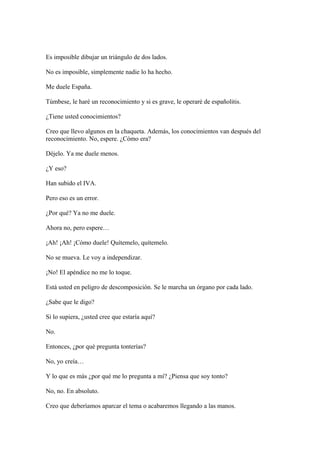 Es imposible dibujar un triángulo de dos lados.
No es imposible, simplemente nadie lo ha hecho.
Me duele España.
Túmbese, le haré un reconocimiento y si es grave, le operaré de españolitis.
¿Tiene usted conocimientos?
Creo que llevo algunos en la chaqueta. Además, los conocimientos van después del
reconocimiento. No, espere. ¿Cómo era?
Déjelo. Ya me duele menos.
¿Y eso?
Han subido el IVA.
Pero eso es un error.
¿Por qué? Ya no me duele.
Ahora no, pero espere…
¡Ah! ¡Ah! ¡Cómo duele! Quítemelo, quítemelo.
No se mueva. Le voy a independizar.
¡No! El apéndice no me lo toque.
Está usted en peligro de descomposición. Se le marcha un órgano por cada lado.
¿Sabe que le digo?
Si lo supiera, ¿usted cree que estaría aquí?
No.
Entonces, ¿por qué pregunta tonterías?
No, yo creía…
Y lo que es más ¿por qué me lo pregunta a mí? ¿Piensa que soy tonto?
No, no. En absoluto.
Creo que deberíamos aparcar el tema o acabaremos llegando a las manos.

 