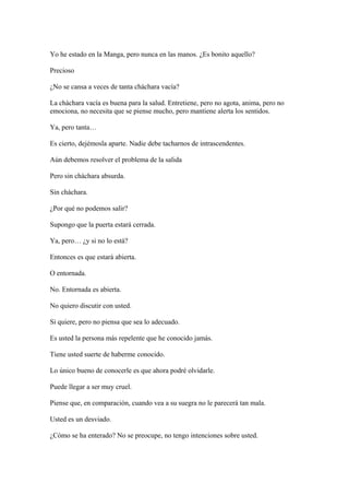 Yo he estado en la Manga, pero nunca en las manos. ¿Es bonito aquello?
Precioso
¿No se cansa a veces de tanta cháchara vacía?
La cháchara vacía es buena para la salud. Entretiene, pero no agota, anima, pero no
emociona, no necesita que se piense mucho, pero mantiene alerta los sentidos.
Ya, pero tanta…
Es cierto, dejémosla aparte. Nadie debe tacharnos de intrascendentes.
Aún debemos resolver el problema de la salida
Pero sin cháchara absurda.
Sin cháchara.
¿Por qué no podemos salir?
Supongo que la puerta estará cerrada.
Ya, pero… ¿y si no lo está?
Entonces es que estará abierta.
O entornada.
No. Entornada es abierta.
No quiero discutir con usted.
Si quiere, pero no piensa que sea lo adecuado.
Es usted la persona más repelente que he conocido jamás.
Tiene usted suerte de haberme conocido.
Lo único bueno de conocerle es que ahora podré olvidarle.
Puede llegar a ser muy cruel.
Piense que, en comparación, cuando vea a su suegra no le parecerá tan mala.
Usted es un desviado.
¿Cómo se ha enterado? No se preocupe, no tengo intenciones sobre usted.

 