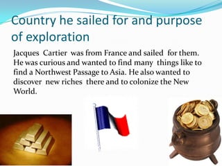 Country he sailed for and purpose
of exploration
Jacques Cartier was from France and sailed for them.
He was curious and wanted to find many things like to
find a Northwest Passage to Asia. He also wanted to
discover new riches there and to colonize the New
World.
 