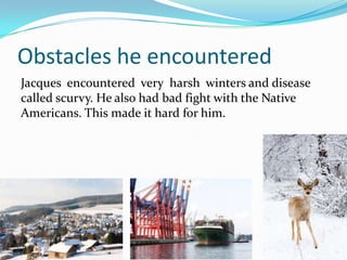 Obstacles he encountered
Jacques encountered very harsh winters and disease
called scurvy. He also had bad fight with the Native
Americans. This made it hard for him.
 
