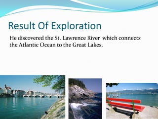 Result Of Exploration
He discovered the St. Lawrence River which connects
the Atlantic Ocean to the Great Lakes.
 