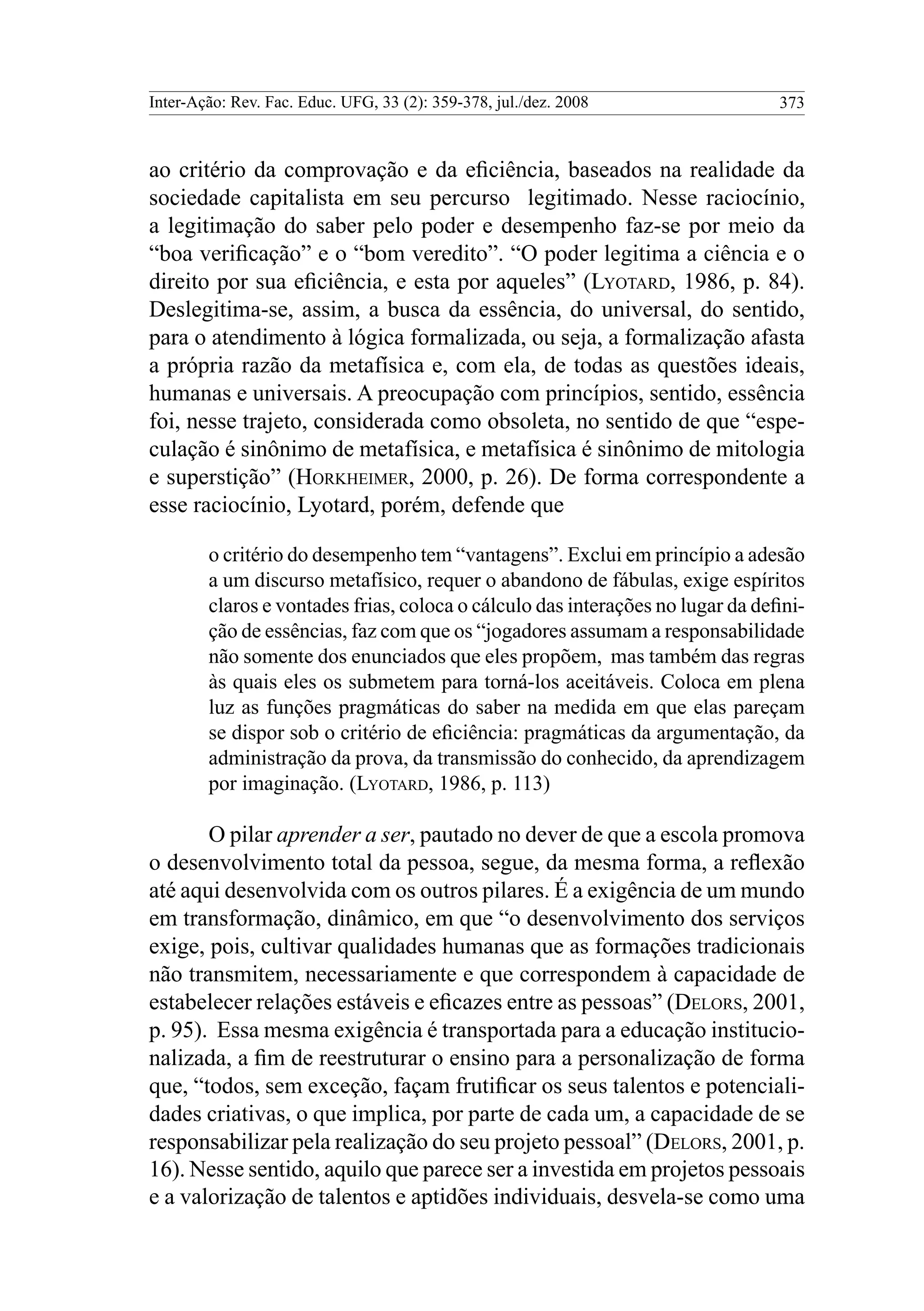 Inter-Ação: Rev. Fac. Educ. UFG, 33 (2): 359-378, jul./dez. 2008 373
ao critério da comprovação e da eficiência, baseados na realidade da
sociedade capitalista em seu percurso legitimado. Nesse raciocínio,
a legitimação do saber pelo poder e desempenho faz-se por meio da
“boa verificação” e o “bom veredito”. “O poder legitima a ciência e o
direito por sua eficiência, e esta por aqueles” (Lyotard, 1986, p. 84).
Deslegitima-se, assim, a busca da essência, do universal, do sentido,
para o atendimento à lógica formalizada, ou seja, a formalização afasta
a própria razão da metafísica e, com ela, de todas as questões ideais,
humanas e universais. A preocupação com princípios, sentido, essência
foi, nesse trajeto, considerada como obsoleta, no sentido de que “espe-
culação é sinônimo de metafísica, e metafísica é sinônimo de mitologia
e superstição” (Horkheimer, 2000, p. 26). De forma correspondente a
esse raciocínio, Lyotard, porém, defende que
o critério do desempenho tem “vantagens”. Exclui em princípio a adesão
a um discurso metafísico, requer o abandono de fábulas, exige espíritos
claros e vontades frias, coloca o cálculo das interações no lugar da defini-
ção de essências, faz com que os “jogadores assumam a responsabilidade
não somente dos enunciados que eles propõem, mas também das regras
às quais eles os submetem para torná-los aceitáveis. Coloca em plena
luz as funções pragmáticas do saber na medida em que elas pareçam
se dispor sob o critério de eficiência: pragmáticas da argumentação, da
administração da prova, da transmissão do conhecido, da aprendizagem
por imaginação. (Lyotard, 1986, p. 113)
O pilar aprender a ser, pautado no dever de que a escola promova
o desenvolvimento total da pessoa, segue, da mesma forma, a reflexão
até aqui desenvolvida com os outros pilares. É a exigência de um mundo
em transformação, dinâmico, em que “o desenvolvimento dos serviços
exige, pois, cultivar qualidades humanas que as formações tradicionais
não transmitem, necessariamente e que correspondem à capacidade de
estabelecer relações estáveis e eficazes entre as pessoas” (Delors, 2001,
p. 95). Essa mesma exigência é transportada para a educação institucio-
nalizada, a fim de reestruturar o ensino para a personalização de forma
que, “todos, sem exceção, façam frutificar os seus talentos e potenciali-
dades criativas, o que implica, por parte de cada um, a capacidade de se
responsabilizar pela realização do seu projeto pessoal” (Delors, 2001, p.
16). Nesse sentido, aquilo que parece ser a investida em projetos pessoais
e a valorização de talentos e aptidões individuais, desvela-se como uma
 