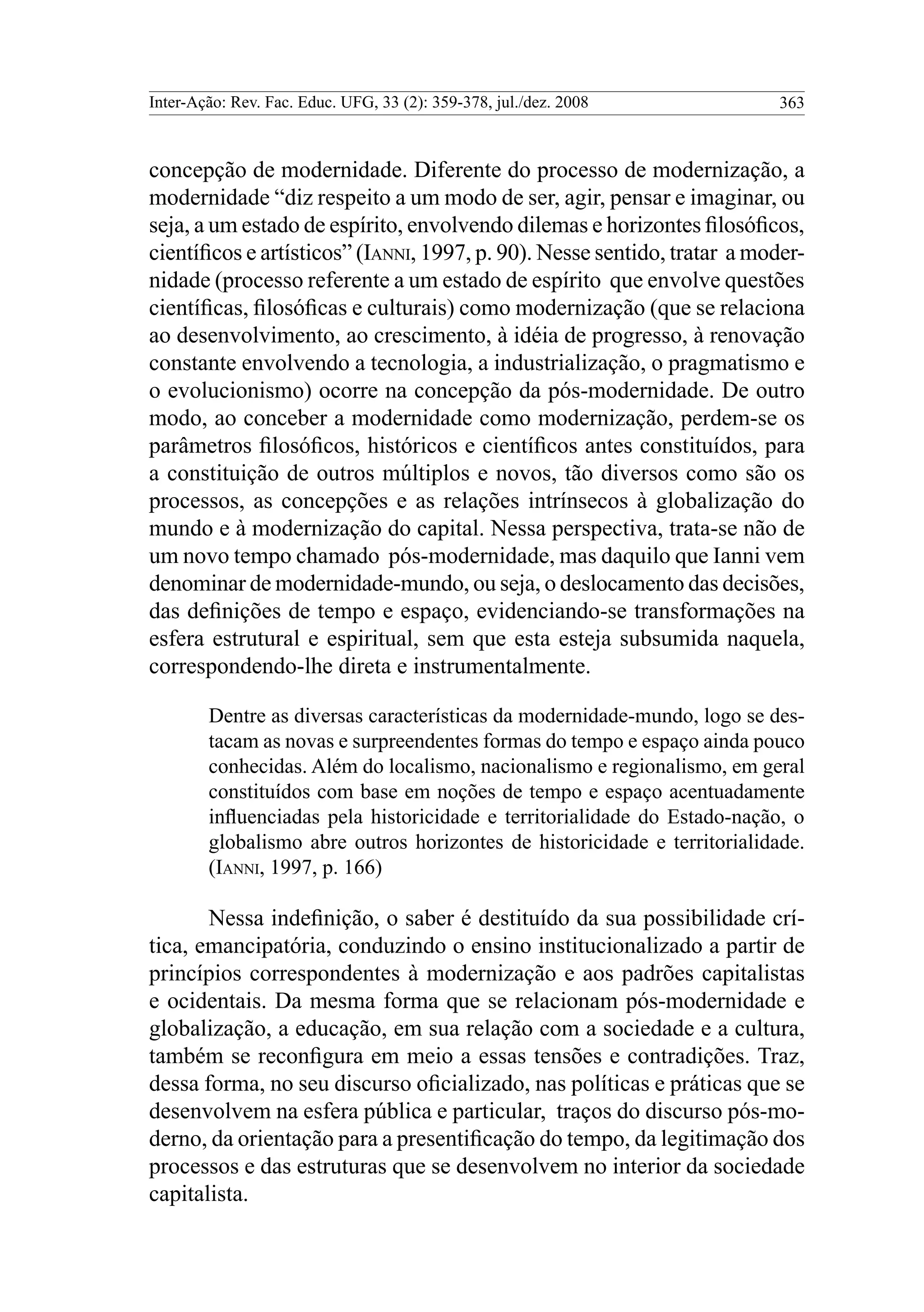 Inter-Ação: Rev. Fac. Educ. UFG, 33 (2): 359-378, jul./dez. 2008 363
concepção de modernidade. Diferente do processo de modernização, a
modernidade “diz respeito a um modo de ser, agir, pensar e imaginar, ou
seja, a um estado de espírito, envolvendo dilemas e horizontes filosóficos,
científicos e artísticos” (Ianni, 1997, p. 90). Nesse sentido, tratar a moder-
nidade (processo referente a um estado de espírito que envolve questões
científicas, filosóficas e culturais) como modernização (que se relaciona
ao desenvolvimento, ao crescimento, à idéia de progresso, à renovação
constante envolvendo a tecnologia, a industrialização, o pragmatismo e
o evolucionismo) ocorre na concepção da pós-modernidade. De outro
modo, ao conceber a modernidade como modernização, perdem-se os
parâmetros filosóficos, históricos e científicos antes constituídos, para
a constituição de outros múltiplos e novos, tão diversos como são os
processos, as concepções e as relações intrínsecos à globalização do
mundo e à modernização do capital. Nessa perspectiva, trata-se não de
um novo tempo chamado pós-modernidade, mas daquilo que Ianni vem
denominar de modernidade-mundo, ou seja, o deslocamento das decisões,
das definições de tempo e espaço, evidenciando-se transformações na
esfera estrutural e espiritual, sem que esta esteja subsumida naquela,
correspondendo-lhe direta e instrumentalmente.
Dentre as diversas características da modernidade-mundo, logo se des-
tacam as novas e surpreendentes formas do tempo e espaço ainda pouco
conhecidas. Além do localismo, nacionalismo e regionalismo, em geral
constituídos com base em noções de tempo e espaço acentuadamente
influenciadas pela historicidade e territorialidade do Estado-nação, o
globalismo abre outros horizontes de historicidade e territorialidade.
(Ianni, 1997, p. 166)
Nessa indefinição, o saber é destituído da sua possibilidade crí-
tica, emancipatória, conduzindo o ensino institucionalizado a partir de
princípios correspondentes à modernização e aos padrões capitalistas
e ocidentais. Da mesma forma que se relacionam pós-modernidade e
globalização, a educação, em sua relação com a sociedade e a cultura,
também se reconfigura em meio a essas tensões e contradições. Traz,
dessa forma, no seu discurso oficializado, nas políticas e práticas que se
desenvolvem na esfera pública e particular, traços do discurso pós-mo-
derno, da orientação para a presentificação do tempo, da legitimação dos
processos e das estruturas que se desenvolvem no interior da sociedade
capitalista.
 