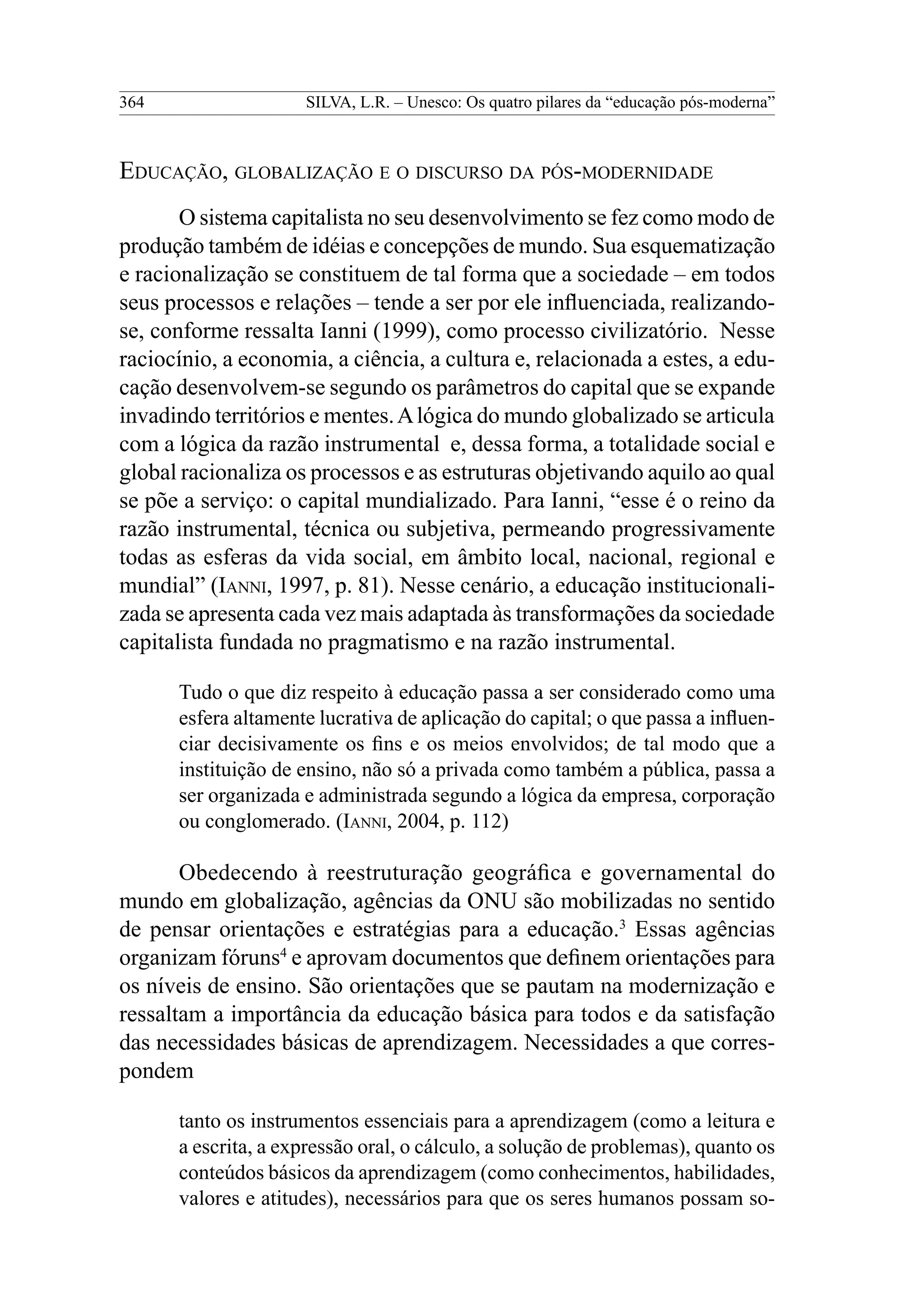 364 SILVA, L.R. – Unesco: Os quatro pilares da “educação pós-moderna”
Educação, globalização e o discurso da pós-modernidade
O sistema capitalista no seu desenvolvimento se fez como modo de
produção também de idéias e concepções de mundo. Sua esquematização
e racionalização se constituem de tal forma que a sociedade – em todos
seus processos e relações – tende a ser por ele influenciada, realizando-
se, conforme ressalta Ianni (1999), como processo civilizatório. Nesse
raciocínio, a economia, a ciência, a cultura e, relacionada a estes, a edu-
cação desenvolvem-se segundo os parâmetros do capital que se expande
invadindo territórios e mentes.Alógica do mundo globalizado se articula
com a lógica da razão instrumental e, dessa forma, a totalidade social e
global racionaliza os processos e as estruturas objetivando aquilo ao qual
se põe a serviço: o capital mundializado. Para Ianni, “esse é o reino da
razão instrumental, técnica ou subjetiva, permeando progressivamente
todas as esferas da vida social, em âmbito local, nacional, regional e
mundial” (Ianni, 1997, p. 81). Nesse cenário, a educação institucionali-
zada se apresenta cada vez mais adaptada às transformações da sociedade
capitalista fundada no pragmatismo e na razão instrumental.
Tudo o que diz respeito à educação passa a ser considerado como uma
esfera altamente lucrativa de aplicação do capital; o que passa a influen-
ciar decisivamente os fins e os meios envolvidos; de tal modo que a
instituição de ensino, não só a privada como também a pública, passa a
ser organizada e administrada segundo a lógica da empresa, corporação
ou conglomerado. (Ianni, 2004, p. 112)
Obedecendo à reestruturação geográfica e governamental do
mundo em globalização, agências da ONU são mobilizadas no sentido
de pensar orientações e estratégias para a educação.3
Essas agências
organizam fóruns4
e aprovam documentos que definem orientações para
os níveis de ensino. São orientações que se pautam na modernização e
ressaltam a importância da educação básica para todos e da satisfação
das necessidades básicas de aprendizagem. Necessidades a que corres-
pondem
tanto os instrumentos essenciais para a aprendizagem (como a leitura e
a escrita, a expressão oral, o cálculo, a solução de problemas), quanto os
conteúdos básicos da aprendizagem (como conhecimentos, habilidades,
valores e atitudes), necessários para que os seres humanos possam so-
 