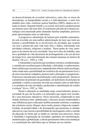 368 SILVA, L.R. – Unesco: Os quatro pilares da “educação pós-moderna”
no desenvolvimento da sociedade informática, entre elas, os riscos do
desemprego, as desigualdades sociais e o individualismo, o autor traz
também uma visão, conforme analisa Sanfelice (2003), utópica em re-
lação ao futuro. Segundo Schaff, a sociedade informática proporcionará
aos homens uma vida mais feliz. O isolamento advindo da evolução tec-
nológica será amenizado pelas chamadas famílias ampliadas, possíveis
pelas aproximações entre os indivíduos.
A progressiva substituição do homem pelo trabalho automatiza-
do será revertida em uma melhor administração do lazer que trará aos
homens a possibilidade de se envolverem em atividades que ocupem
seu ócio e promovam uma vida mais feliz e lúdica, relacionada com
atividades culturais, religiosas e eruditas. Desse ponto de vista, emer-
gem-se do interior da nova sociedade “uma nova ética do trabalho, uma
nova qualidade de vida decorrente do prolongamento e do uso diverso
do tempo livre, uma transformação das relações humanas no interior da
família” (Schaff, 1995, p. 138).
Contrariando o raciocínio que reconhece a técnica, a moderni­za­ção,
o caminho por excelência para a liberdade, a felicidade, o conhecimento,
Ianni enfatiza que esse processo, amparado pela ciência e pela tecnologia,
reduz ainda mais a possibilidade de existência de um pensamento livre e
de uma consciência verdadeira, promovendo a alienação e o pauperismo.
O processo marcado pela racionalização e pelo pragmatismo “promove
o predomínio do princípio da quantidade, em detrimento do principio da
qualidade, e realiza a crescente inversão nas relações entre os indivíduos
e os produtos de suas atividades, produzindo a subordinação do criador
à criatura” (Ianni, 1997, p. 186).
Pensar a educação na atualidade exige, essencialmente, pensar a
sociedade de que ela faz parte e os princípios que regem essa socieda-
de e seus processos educativos. Nesse raciocínio, compreende-se uma
relação intrínseca entre globalização, o discurso da pós-modernidade e
suas influências para a educação também pensada conforme a mudança
das estruturas sociais. Requer, desse modo, pensar a lógica da competi-
tividade, da produtividade e do desempenho que permeiam as atitudes
educativas e que trazem a possibilidade de interrogações sobre o sentido
da educação no limite que se impõe ao vincular seus processos, meios
e finalidade à legitimação da sociedade capitalista em transformação,
modernização e globalização, e não do pensamento sobre essas mudanças
e a constituição dos indivíduos que se formam em seu interior.
 