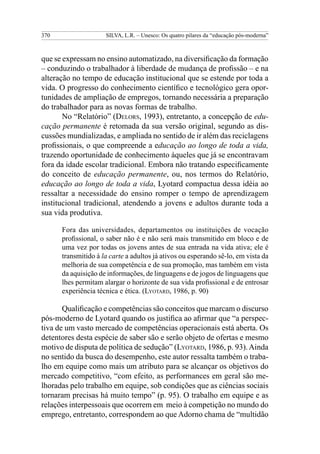 370 SILVA, L.R. – Unesco: Os quatro pilares da “educação pós-moderna”
que se expressam no ensino automatizado, na diversificação da formação
– conduzindo o trabalhador à liberdade de mudança de profissão – e na
alteração no tempo de educação institucional que se estende por toda a
vida. O progresso do conhecimento científico e tecnológico gera opor-
tunidades de ampliação de empregos, tornando necessária a preparação
do trabalhador para as novas formas de trabalho.
No “Relatório” (Delors, 1993), entretanto, a concepção de edu-
cação permanente é retomada da sua versão original, segundo as dis-
cussões mundializadas, e ampliada no sentido de ir além das reciclagens
profissionais, o que compreende a educação ao longo de toda a vida,
trazendo oportunidade de conhecimento àqueles que já se encontravam
fora da idade escolar tradicional. Embora não tratando especificamente
do conceito de educação permanente, ou, nos termos do Relatório,
educação ao longo de toda a vida, Lyotard compactua dessa idéia ao
ressaltar a necessidade do ensino romper o tempo de aprendizagem
institucional tradicional, atendendo a jovens e adultos durante toda a
sua vida produtiva.
Fora das universidades, departamentos ou instituições de vocação
profissional, o saber não é e não será mais transmitido em bloco e de
uma vez por todas os jovens antes de sua entrada na vida ativa; ele é
transmitido à la carte a adultos já ativos ou esperando sê-lo, em vista da
melhoria de sua competência e de sua promoção, mas também em vista
da aquisição de informações, de linguagens e de jogos de linguagens que
lhes permitam alargar o horizonte de sua vida profissional e de entrosar
experiência técnica e ética. (Lyotard, 1986, p. 90)
Qualificação e competências são conceitos que marcam o discurso
pós-moderno de Lyotard quando os justifica ao afirmar que “a perspec-
tiva de um vasto mercado de competências operacionais está aberta. Os
detentores desta espécie de saber são e serão objeto de ofertas e mesmo
motivo de disputa de política de sedução” (Lyotard, 1986, p. 93).Ainda
no sentido da busca do desempenho, este autor ressalta também o traba-
lho em equipe como mais um atributo para se alcançar os objetivos do
mercado competitivo, “com efeito, as performances em geral são me-
lhoradas pelo trabalho em equipe, sob condições que as ciências sociais
tornaram precisas há muito tempo” (p. 95). O trabalho em equipe e as
relações interpessoais que ocorrem em meio à competição no mundo do
emprego, entretanto, correspondem ao que Adorno chama de “multidão
 